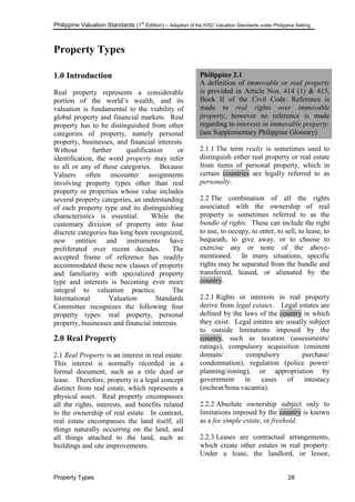 Philippine Valuation Standards (1
st
Edition) – Adoption of the IVSC Valuation Standards under Philippine Setting
Property Types 28
Property Types
1.0 Introduction
Real property represents a considerable
portion of the world‘s wealth, and its
valuation is fundamental to the viability of
global property and financial markets. Real
property has to be distinguished from other
categories of property, namely personal
property, businesses, and financial interests.
Without further qualification or
identification, the word property may refer
to all or any of these categories. Because
Valuers often encounter assignments
involving property types other than real
property or properties whose value includes
several property categories, an understanding
of each property type and its distinguishing
characteristics is essential. While the
customary division of property into four
discrete categories has long been recognized,
new entities and instruments have
proliferated over recent decades. The
accepted frame of reference has readily
accommodated these new classes of property
and familiarity with specialized property
type and interests is becoming ever more
integral to valuation practice. The
International Valuation Standards
Committee recognizes the following four
property types: real property, personal
property, businesses and financial interests.
2.0 Real Property
2.1 Real Property is an interest in real estate.
This interest is normally recorded in a
formal document, such as a title deed or
lease. Therefore, property is a legal concept
distinct from real estate, which represents a
physical asset. Real property encompasses
all the rights, interests, and benefits related
to the ownership of real estate. In contrast,
real estate encompasses the land itself, all
things naturally occurring on the land, and
all things attached to the land, such as
buildings and site improvements.
Philippine 2.1
A definition of immovable or real property
is provided in Article Nos. 414 (1) & 415,
Book II of the Civil Code. Reference is
made to real rights over immovable
property, however no reference is made
regarding to interests in immovable property.
(see Supplementary Philippine Glossary)
2.1.1 The term realty is sometimes used to
distinguish either real property or real estate
from items of personal property, which in
certain countries are legally referred to as
personalty.
2.2 The combination of all the rights
associated with the ownership of real
property is sometimes referred to as the
bundle of rights. These can include the right
to use, to occupy, to enter, to sell, to lease, to
bequeath, to give away, or to choose to
exercise any or none of the above-
mentioned. In many situations, specific
rights may be separated from the bundle and
transferred, leased, or alienated by the
country.
2.2.1 Rights or interests in real property
derive from legal estates. Legal estates are
defined by the laws of the country in which
they exist. Legal estates are usually subject
to outside limitations imposed by the
country, such as taxation (assessments/
ratings), compulsory acquisition (eminent
domain/ compulsory purchase/
condemnation), regulation (police power/
planning/zoning), or appropriation by
government in cases of intestacy
(escheat/bona vacantia).
2.2.2 Absolute ownership subject only to
limitations imposed by the country is known
as a fee simple estate, or freehold.
2.2.3 Leases are contractual arrangements,
which create other estates in real property.
Under a lease, the landlord, or lessor,
 