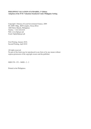 PHILIPPINE VALUATION STANDARDS, 1st
Edition
Adoption of the IVSC Valuation Standards Under Philippine Setting
Copyright © Bureau of Local Government Finance, 2009
8F, EDPC Bldg., BSP Complex, Roxas Blvd.
1004 Metro Manila, Philippines
Telefax: + 632 524-6324
Web: www.blgf.gov.ph
Email: blgf@blgf.gov.ph
First Printing, January 2010.
Second Printing, April 2010
All rights reserved.
No part of this book may be reproduced in any form or by any means without
express permission of the copyright owners and the publisher.
ISBN 978 - 971 - 94098 - 2 - 3
Printed in the Philippines.
 