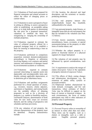 Philippine Valuation Standards (1
st
Edition) – Adoption of the IVSC Valuation Standards under Philippine Setting
Property Types 30
2.4.1 Valuations of fixed assets prepared for
financial statements and related accounts to
reflect the effect of changing prices or
current values;
2.4.2 Valuations to assist a prospective buyer
in setting an offering, to assist a prospective
seller in establishing an acceptable asking
price, or to help both parties in determining
the sale price for a proposed transaction;
valuations to establish the basis for
reorganizing or merging the ownership of
multiple properties;
2.4.3 Valuations required to estimate the
value of collateral property offered for a
proposed mortgage loan or to establish a
basis for insuring or underwriting a loan on
the property;
2.4.4 Valuations performed in compulsory
acquisition (eminent domain/condemnation
proceedings), in litigation or arbitration
involving disputes over contracts and partial
interests, and settlements of damages caused
by environmental accidents or violations;
2.4.5 Valuations required to estimate
assessed value/rating; to separate assets into
depreciable and non-depreciable items and,
thereby estimate applicable depreciation; or
to determine gift or inheritance taxes;
2.4.6 Valuations and ancillary assignments
performed for a broad spectrum of clients,
e.g., investors, insurers, claims adjusters,
auctioneers or liquidators, and zoning boards
(on the probable effects of planning
proposals) as well as for a diversity of
purposes, e.g., market or feasibility analyses,
cost/benefit analyses, determination of book
value for new stock issues (or revisions
thereof), and the setting of prospective rent
schedules and lease provisions.
2.5 In any valuation of real property, the
relevant characteristics of the property must
be identified. Property characteristics
include:
2.5.1 the location, the physical and legal
description, and the economic or income-
producing attributes;
2.5.2 the real property interest (fee
simple/freehold, leased fee, leasehold,
subleasehold) to be valued;
2.5.3 any personal property, trade fixtures, or
intangible items that are not real property but
that are included in the valuation (see Para.
3.2 below);
2.5.4 any known easements, restrictions,
encumbrances, leases, covenants, or special
assessments/ratings on the property or other
items of similar nature; and
2.5.5 Whether the subject property is a
partial or fractional interest or a physical
segment of a larger land parcel.
2.6 The valuation of real property may be
influenced by special considerations, such
as:
2.6.1 A requirement to analyze the merger of
estates (Synergistic Value) or the separation
of property interests (Component Value);
2.6.2 The effects of likely zoning changes
and infrastructure development, e.g., the
extension of public utility systems or
accessed corridors;
2.6.3 Depressed markets characterized by
weak demand, oversupply, and few sale
transactions, where estimates of Market
Value may be difficult to support on the
basis of current or historical evidence. In
such circumstances, the focus of market
participants may shift to other indicators of
property value or performance.
3.0 Personal Property
3.1 Personal Property refers to ownership of
an interest in items other than real estate.
These items can be tangible, such as a
chattel, or intangible, such as a debt or
patent. Tangible personal property
 