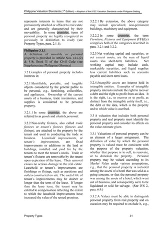 Philippine Valuation Standards (1
st
Edition) – Adoption of the IVSC Valuation Standards under Philippine Setting
Property Types 31
represents interests in items that are not
permanently attached or affixed to real estate
and are generally characterized by their
moveability. In some countries, items of
personal property are legally recognized as
personalty in distinction to realty (see
Property Types, para. 2.1.1).
Philippine 3.1.1
A definition of movable or personal
property is provided in Article Nos. 414-(2)
& 416, Book II of the Civil Code (see
Supplementary Philippine Glossary)
3.2 Examples of personal property includes
interests in:
3.2.1 Identifiable, portable, and tangible
objects considered by the general public to
be personal, e.g., furnishing, collectibles,
and appliances. Ownership of the current
assets of a business, trade inventories, and
supplies is considered to be personal
property.
3.2.1.1 In some countries, the above are
referred to as goods and chattels personal.
3.2.2 Non-realty fixtures, also called trade
fixtures or tenant‟s fixtures (fixtures and
fittings), are attached to the property by the
tenant and used in conducting the trade or
business. Leasehold improvements, or
tenant‟s improvements, are fixed
improvements or additions to the land or
buildings, installed and paid for by the
tenants to meet the tenant‘s needs. Trade or
tenant‘s fixtures are removable by the tenant
upon expiration of the lease. Their removal
causes no serious damage to the real estate.
Leasehold or tenant‘s improvements are
finishings or fittings, such as partitions and
outlets constructed on site. The useful life of
tenant‘s improvements may be shorter or
longer than the term of the lease. If longer
than the lease term, the tenant may be
entitled to compensation reflecting the extent
to which the leasehold improvements have
increased the value of the rented premises.
3.2.2.1 By extension, the above category
may include specialized, non-permanent
buildings, machinery and equipment.
3.2.2.2 In some countries, the term
Furniture, Fixtures and Equipment (FF&Es)
comprises both of the categories described in
para. 3.2.1 and 3.2.2.
3.2.3 Net working capital and securities, or
net current assets, are the sum of liquid
assets less short-term liabilities. Net
working capital may include cash,
marketable securities, and liquid supplies
less current liabilities such as accounts
payable and short-term loans.
3.2.4 Intangible assets are interest held in
intangible entities. Examples of intangible
property interests include the right to recover
a debt and the right to profit from an idea. It
is the right, i.e., to recover or to profit, as
distinct from the intangible entity itself, i.e.,
the debt or the idea, which is the property
and to which value is ascribed.
3.3 A valuation that includes both personal
property and real property must identify the
personal property and consider its effects on
the value estimate given.
3.3.1 Valuations of personal property can be
an element of a larger assignment. The
definition of value by which the personal
property is valued must be consistent with
the purpose of the property valuation,
whether that purpose is to sell, to renovate,
or to demolish the property. Personal
property may be valued according to its
Market Value under various assumptions,
e.g., that the personal property is included
among the assets of a hotel that was sold as a
going concern, or that the personal property
was among the assets of a hotel, which went
out of business, and consequently were to be
liquidated or sold for salvage. (See IVS 2,
para. 6.9.)
3.3.2 A Valuer must be able to distinguish
personal property from real property and on
occasion may be required to exclude it, e.g.,
 