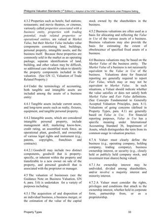 Philippine Valuation Standards (1
st
Edition) – Adoption of the IVSC Valuation Standards under Philippine Setting
Property Types 33
4.3.2 Properties such as hotels; fuel stations;
restaurants; and movie theatres, or cinemas,
variously called properties associated with a
business entity, properties with trading
potential, trade related properties or
operational entities, are valued at Market
Value, but their Market Value includes value
components constituting land, buildings,
personal property, intangible assets, and the
business itself. Because these properties are
commonly sold in the market as an operating
package, separate identification of land,
building, and other values may be difficult,
so additional care should be taken to identify
the property components included in the
valuation. (See GN 12, Valuation of Trade
Related Property.)
4.4 Under the terminology of accounting,
both tangible and intangible assets are
included among the assets of a business
entity:
4.4.1 Tangible assets include current assets,
and long-term assets such as realty, fixtures,
equipment, and tangible personal property.
4.4.2 Intangible assets, which are considered
intangible personal property, include
management skill, marketing know-how,
credit rating, an assembled work force, an
operational plant, goodwill, and ownership
of various legal rights and instrument (e.g.,
patents, copyrights, franchises and
contracts).
4.4.2.1 Goodwill may include two distinct
components, goodwill that is property-
specific, or inherent within the property and
transferable to a new owner on sale of the
property, and personal goodwill that is
associated with the proprietor or manager.
4.5 The valuation of businesses (see the
Guidance Note on Business Valuation, GN
6, para. 5.0) is undertaken for a variety of
purposes including:
4.5.1 The acquisition of and disposition of
an individual business, a business merger, or
the estimation of the value of the capital
stock owned by the shareholders in the
business.
4.5.2 Business valuations are often used as a
basis for allocating and reflecting the Value
in Use of the various assets of a business.
Business valuations may also provide the
basis for estimating the extent of
obsolescence of specified fixed assets of a
business.
4.6 Business valuations may be based on the
Market Value of the business entity. The
Market Value of a business is not necessarily
equivalent to the Value in Use of the
business. Valuations done for financial
reporting are generally required to report
Fair Value, which may or may not be
equivalent to Market Value. In such
situations, a Valuer should indicate whether
the value satisfies or does not satisfy both
Market Value and Fair Value definitions.
(See Concepts Fundamental to Generally
Accepted Valuation Principles, para. 8.1).
Valuations of going concerns (defined in
Property Types, para. 4.1) are generally
based on Value in Use. For financial
reporting purposes, Value in Use has a
specific meaning under International
Accounting Standard 36, Impairment of
Assets, which distinguishes the term from its
common usage in valuation practice.
4.7 A Valuer must clearly define the
business (e.g., operating company, holding
company, trading company), business
ownership interest, or security (e.g., closely
held or publicly held company stock, and
investment trust shares) being valued.
4.7.1 An ownership interest may be
undivided, divided among shareholders,
and/or involve a majority interest and
minority interest.
4.7.2 A Valuer must consider the rights,
privileges and conditions that attach to the
ownership interest, whether held in corporate
form, partnership from, or as a
proprietorship.
 