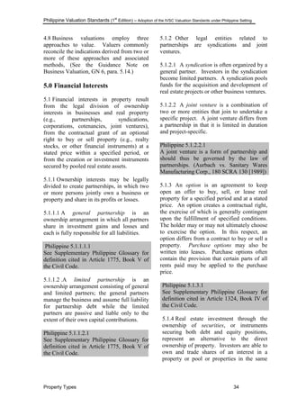 Philippine Valuation Standards (1
st
Edition) – Adoption of the IVSC Valuation Standards under Philippine Setting
Property Types 34
4.8 Business valuations employ three
approaches to value. Valuers commonly
reconcile the indications derived from two or
more of these approaches and associated
methods, (See the Guidance Note on
Business Valuation, GN 6, para. 5.14.)
5.0 Financial Interests
5.1 Financial interests in property result
from the legal division of ownership
interests in businesses and real property
(e.g., partnerships, syndications,
corporations, cotenancies, joint ventures),
from the contractual grant of an optional
right to buy or sell property (e.g., realty
stocks, or other financial instruments) at a
stated price within a specified period, or
from the creation or investment instruments
secured by pooled real estate assets.
5.1.1 Ownership interests may be legally
divided to create partnerships, in which two
or more persons jointly own a business or
property and share in its profits or losses.
5.1.1.1 A general partnership is an
ownership arrangement in which all partners
share in investment gains and losses and
each is fully responsible for all liabilities.
Philippine 5.1.1.1.1
See Supplementary Philippine Glossary for
definition cited in Article 1775, Book V of
the Civil Code.
5.1.1.2 .A limited partnership is an
ownership arrangement consisting of general
and limited partners; the general partners
manage the business and assume full liability
for partnership debt while the limited
partners are passive and liable only to the
extent of their own capital contributions.
Philippine 5.1.1.2.1
See Supplementary Philippine Glossary for
definition cited in Article 1775, Book V of
the Civil Code.
5.1.2 Other legal entities related to
partnerships are syndications and joint
ventures.
5.1.2.1 A syndication is often organized by a
general partner. Investors in the syndication
become limited partners. A syndication pools
funds for the acquisition and development of
real estate projects or other business ventures.
5.1.2.2 A joint venture is a combination of
two or more entities that join to undertake a
specific project. A joint venture differs from
a partnership in that it is limited in duration
and project-specific.
Philippine 5.1.2.2.1
A joint venture is a form of partnership and
should thus be governed by the law of
partnerships. (Aurbach vs. Sanitary Wares
Manufacturing Corp., 180 SCRA 130 [1989])
5.1.3 An option is an agreement to keep
open an offer to buy, sell, or lease real
property for a specified period and at a stated
price. An option creates a contractual right,
the exercise of which is generally contingent
upon the fulfillment of specified conditions.
The holder may or may not ultimately choose
to exercise the option. In this respect, an
option differs from a contract to buy or sell a
property. Purchase options may also be
written into leases. Purchase options often
contain the provision that certain parts of all
rents paid may be applied to the purchase
price.
Philippine 5.1.3.1
See Supplementary Philippine Glossary for
definition cited in Article 1324, Book IV of
the Civil Code.
5.1.4 Real estate investment through the
ownership of securities, or instruments
securing both debt and equity positions,
represent an alternative to the direct
ownership of property. Investors are able to
own and trade shares of an interest in a
property or pool or properties in the same
 