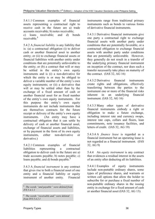 Philippine Valuation Standards (1
st
Edition) – Adoption of the IVSC Valuation Standards under Philippine Setting
Property Types 36
5.4.1.1 Common examples of financial
assets representing a contractual right to
receive cash in the future are a) trade
accounts receivable; b) notes receivable;
c) loans receivable; and d) bonds
receivable.1
5.4.2 A financial liability is any liability that
is: (a) a contractual obligation (i) to deliver
cash or another financial asset to another
entity; or (ii) to exchange financial assets or
financial liabilities with another entity under
conditions that are potentially unfavorable to
the entity; or (b) a contract that will or may
be settled in the entity‘s own equity
instruments and is (i) a non-derivative for
which the entity is or may be obliged to
deliver a variable number of the entity‘s own
equity instruments; or (ii) a derivative that
will or may be settled other than by the
exchange of a fixed amount of cash or
another financial asset for as fixed number
of the entity‘s own equity instruments. For
this purpose the entity‘s own equity
instruments do not include instruments that
are themselves contracts for the future
receipt or delivery of the entity‘s own equity
instruments. (An entity may have a
contractual obligation that it can settle by
delivery of cash or another financial asset,
exchange of financial assets and liabilities,
or by payment in the form of its own equity
instruments, either non-derivative or
derivative.)
5.4.2.1 Common examples of financial
liabilities representing a contractual
obligation to deliver cash in the future are a)
trade accounts payable; b) notes payable; c)
loans payable; and d) bonds payable.2
5.4.3 A financial instrument is any contract
that gives rise to both a financial asset of one
entity and a financial liability or equity
instrument of another entity. Financial
1
The words “and payable” were deleted from
IVS 5.4.1.1
2
The words “receivable and” were deleted
from IVS 5.4.2.1
instruments range from traditional primary
instruments such as bonds to various forms
of derivative financial instruments.
5.4.3.1 Derivative financial instruments give
one party a contractual right to exchange
financial assets with another party under
conditions that are potentially favorable, or a
contractual obligation to exchange financial
assets with another party under conditions
that are potentially unfavorable. However,
they generally do not result in a transfer of
the underlying primary financial instrument
on inception of the contract, nor does such a
transfer necessarily take place on maturity of
the contract. (IAS 32, AG 16)
5.4.3.2 Derivative financial instruments
create rights and obligations, effectively
transferring between the parties to the
instrument one or more of the financial risks
inherent in an underlying financial
instrument. (IAS 32, AG 16)
5.4.3.3 Many other types of derivative
financial instruments embody a right or
obligation to make a future exchange,
including interest rate and currency swaps,
interest rate caps, collars and floors, loan
commitments, note issuance facilities, and
letters of credit. (IAS 32, AG 19)
5.4.3.4 A finance lease is regarded as a
financial instrument but an operating lease is
not regarded as a financial instrument. (IAS
32, AG 9)
5.4.4 An equity instrument is any contract
that evidences a residual interest in the assets
of an entity after deducting all its liabilities.
5.4.4.1 Examples of equity instruments
include non-puttable ordinary shares, some
types of preference shares, and warrants or
written call options that allow the holder to
subscribe for or purchase a fixed number of
non-puttable ordinary shares in the issuing
entity in exchange for a fixed amount of cash
or another financial asset (IAS 32, AG 13).
 