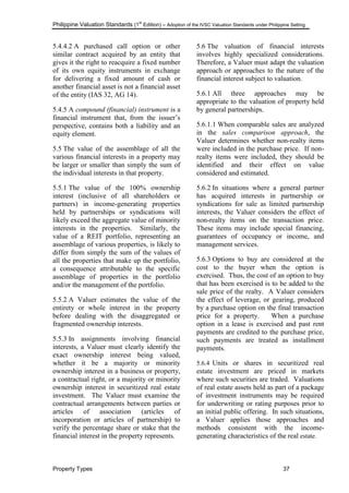 Philippine Valuation Standards (1
st
Edition) – Adoption of the IVSC Valuation Standards under Philippine Setting
Property Types 37
5.4.4.2 A purchased call option or other
similar contract acquired by an entity that
gives it the right to reacquire a fixed number
of its own equity instruments in exchange
for delivering a fixed amount of cash or
another financial asset is not a financial asset
of the entity (IAS 32, AG 14).
5.4.5 A compound (financial) instrument is a
financial instrument that, from the issuer‘s
perspective, contains both a liability and an
equity element.
5.5 The value of the assemblage of all the
various financial interests in a property may
be larger or smaller than simply the sum of
the individual interests in that property.
5.5.1 The value of the 100% ownership
interest (inclusive of all shareholders or
partners) in income-generating properties
held by partnerships or syndications will
likely exceed the aggregate value of minority
interests in the properties. Similarly, the
value of a REIT portfolio, representing an
assemblage of various properties, is likely to
differ from simply the sum of the values of
all the properties that make up the portfolio,
a consequence attributable to the specific
assemblage of properties in the portfolio
and/or the management of the portfolio.
5.5.2 A Valuer estimates the value of the
entirety or whole interest in the property
before dealing with the disaggregated or
fragmented ownership interests.
5.5.3 In assignments involving financial
interests, a Valuer must clearly identify the
exact ownership interest being valued,
whether it be a majority or minority
ownership interest in a business or property,
a contractual right, or a majority or minority
ownership interest in securitized real estate
investment. The Valuer must examine the
contractual arrangements between parties or
articles of association (articles of
incorporation or articles of partnership) to
verify the percentage share or stake that the
financial interest in the property represents.
5.6 The valuation of financial interests
involves highly specialized considerations.
Therefore, a Valuer must adapt the valuation
approach or approaches to the nature of the
financial interest subject to valuation.
5.6.1 All three approaches may be
appropriate to the valuation of property held
by general partnerships.
5.6.1.1 When comparable sales are analyzed
in the sales comparison approach, the
Valuer determines whether non-realty items
were included in the purchase price. If non-
realty items were included, they should be
identified and their effect on value
considered and estimated.
5.6.2 In situations where a general partner
has acquired interests in partnership or
syndications for sale as limited partnership
interests, the Valuer considers the effect of
non-realty items on the transaction price.
These items may include special financing,
guarantees of occupancy or income, and
management services.
5.6.3 Options to buy are considered at the
cost to the buyer when the option is
exercised. Thus, the cost of an option to buy
that has been exercised is to be added to the
sale price of the realty. A Valuer considers
the effect of leverage, or gearing, produced
by a purchase option on the final transaction
price for a property. When a purchase
option in a lease is exercised and past rent
payments are credited to the purchase price,
such payments are treated as installment
payments.
5.6.4 Units or shares in securitized real
estate investment are priced in markets
where such securities are traded. Valuations
of real estate assets held as part of a package
of investment instruments may be required
for underwriting or rating purposes prior to
an initial public offering. In such situations,
a Valuer applies those approaches and
methods consistent with the income-
generating characteristics of the real estate.
 
