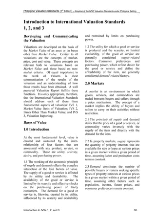 Philippine Valuation Standards (1
st
Edition) – Adoption of the IVSC Valuation Standards under Philippine Setting
Introduction to IVSs 1, 2, and 3 38
Introduction to International Valuation Standards
1, 2, and 3
Developing and Communicating
the Valuation
Valuations are developed on the basis of
the Market Value of an asset or on bases
other than Market Value. Central to all
valuations are the concepts of market,
price, cost and value. These concepts are
relevant both to valuations based on
Market Value and those based on non-
market criteria. Of equal importance to
the work of Valuers is clear
communication of the results of the
valuation and an understanding of how
those results have been obtained. A well
prepared Valuation Report fulfills these
functions. It is only appropriate, therefore,
that the International Valuation Standards
should address each of these three
fundamental aspects of valuation: IVS 1,
Market Value Basis of Valuation; IVS 2,
Bases Other Than Market Value; and IVS
3, Valuation Reporting.
Bases of Value
1.0 Introduction
At the most fundamental level, value is
created and sustained by the inter-
relationship of four factors that are
associated with any product, service, or
commodity. These are utility, scarcity,
desire, and purchasing power.
1.1 The working of the economic principle
of supply and demand reflects the complex
interaction of the four factors of value.
The supply of a good or service is affected
by its utility and desirability. The
availability of the good or service is
limited by its scarcity and effective checks
on the purchasing power of likely
consumers. The demand for a good or
service is, likewise, created by its utility,
influenced by its scarcity and desirability
and restrained by limits on purchasing
power.
1.2 The utility for which a good or service
is produced and the scarcity, or limited
availability, of the good or service are
generally considered supply-related
factors. Consumer preferences and
purchasing power, which reflect desire for
the good or service and define the
affordability of the item, are generally
considered demand-related factors.
2.0 Markets
A market is an environment in which
goods, services, and commodities are
traded between buyers and sellers through
a price mechanism. The concept of a
market implies the ability of buyers and
sellers to carry on their activities without
restriction.
2.1 The principle of supply and demand
states that the price of a good or service, or
commodity varies inversely with the
supply of the item and directly with the
demand for the item.
2.2 In property markets, supply represents
the quantity of property interests that are
available for sale or lease at various prices
in a given market within a given period of
time, assuming labor and production costs
remain constant.
2.3 Demand constitutes the number of
possible buyers or renters seeking specific
types of property interests at various prices
in a given market within a given period of
time, assuming other factors such as
population, income, future prices, and
consumer preferences remain constant.
 