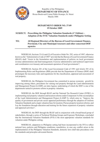 Republic of the Philippines
DEPARTMENT OF FINANCE
Roxas Boulevard Corner Pablo Ocampo, Sr. Street
Manila 1004
DEPARTMENT ORDER NO. 37-09
19 October 2009
SUBJECT:	 Prescribing the Philippine Valuation Standards (1st
Edition) –		
		 Adoption of the IVSC Valuation Standards under Philippine Setting
TO:		 All Regional Directors of the Bureau of Local Government Finance,
		 Provincial, City and Municipal Assessors and other concerned DOF	
		 agencies
	 WHEREAS, Sections 33 (1) and (2) of Executive Order No. 292, series of 1987, otherwise
known as the “Administrative Code of 1987” provide that the Bureau of Local Government Finance
(BLGF) shall “Assist in the formulation and implementation of policies on local government
revenue administration and fund management; Exercise administrative and technical supervision
and coordination over treasury and assessment operation of local governments”;
	 WHEREAS, Section 201 of the Local Government Code of 1991 and Article 291 of its
Implementing Rules and Regulations (IRR) provide that the Department of Finance (DOF) shall
promulgate the necessary rules and regulations for the classification, appraisal and assessment of
real property;
		
	 WHEREAS, the Philippine Government has committed to pursue economic growth by
improving among others, procedures for valuing real property through the Land Administration
and Management Project (LAMP), an inter-Agency undertaking of which the DOF is one of the
departments tasked to promote reform in property valuation;
	 WHEREAS, the DOF through BLGF and the National Tax Research Center (NTRC), is
implementing real property valuation and taxation reforms under Component 4 of the second phase
of the Land Administration and Management Project (LAMP 2), which aims to: “Improve the
quality of government and private sector appraisal performance through the adoption of Uniform
Valuation Standards and a single valuation base for taxation; Pursue property taxation reforms; and
Lay the foundation through education and training for the future expansion of property valuation
and appraisal activities”;
		
	 WHEREAS, the DOF through the BLGF and in conjunction with a broad-based group of
stakeholders, through a series of Technical Working Groups and Exposure Workshops, concluded
that the International Valuation Standards (IVS) is the most appropriate valuation standards for
valuation under Philippine setting;
	 WHEREAS, adaptation to Philippine setting had been incorporated to the IVS to reflect
national laws, policies and Philippine conditions; nonetheless, in case any conflict arises in the
implementation of the Philippine Valuation Standards, domestic laws shall take precedence over
the standards and principles advocated therein.
		
 