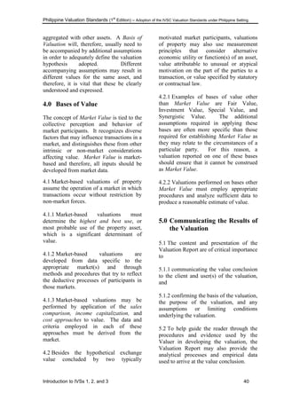 Philippine Valuation Standards (1
st
Edition) – Adoption of the IVSC Valuation Standards under Philippine Setting
Introduction to IVSs 1, 2, and 3 40
aggregated with other assets. A Basis of
Valuation will, therefore, usually need to
be accompanied by additional assumptions
in order to adequately define the valuation
hypothesis adopted. Different
accompanying assumptions may result in
different values for the same asset, and
therefore, it is vital that these be clearly
understood and expressed.
4.0 Bases of Value
The concept of Market Value is tied to the
collective perception and behavior of
market participants. It recognizes diverse
factors that may influence transactions in a
market, and distinguishes these from other
intrinsic or non-market considerations
affecting value. Market Value is market-
based and therefore, all inputs should be
developed from market data.
4.1 Market-based valuations of property
assume the operation of a market in which
transactions occur without restriction by
non-market forces.
4.1.1 Market-based valuations must
determine the highest and best use, or
most probable use of the property asset,
which is a significant determinant of
value.
4.1.2 Market-based valuations are
developed from data specific to the
appropriate market(s) and through
methods and procedures that try to reflect
the deductive processes of participants in
those markets.
4.1.3 Market-based valuations may be
performed by application of the sales
comparison, income capitalization, and
cost approaches to value. The data and
criteria employed in each of these
approaches must be derived from the
market.
4.2 Besides the hypothetical exchange
value concluded by two typically
motivated market participants, valuations
of property may also use measurement
principles that consider alternative
economic utility or function(s) of an asset,
value attributable to unusual or atypical
motivation on the part of the parties to a
transaction, or value specified by statutory
or contractual law.
4.2.1 Examples of bases of value other
than Market Value are Fair Value,
Investment Value, Special Value, and
Synergistic Value. The additional
assumptions required in applying these
bases are often more specific than those
required for establishing Market Value as
they may relate to the circumstances of a
particular party. For this reason, a
valuation reported on one of these bases
should ensure that it cannot be construed
as Market Value.
4.2.2 Valuations performed on bases other
Market Value must employ appropriate
procedures and analyze sufficient data to
produce a reasonable estimate of value.
5.0 Communicating the Results of
the Valuation
5.1 The content and presentation of the
Valuation Report are of critical importance
to
5.1.1 communicating the value conclusion
to the client and user(s) of the valuation,
and
5.1.2 confirming the basis of the valuation,
the purpose of the valuation, and any
assumptions or limiting conditions
underlying the valuation.
5.2 To help guide the reader through the
procedures and evidence used by the
Valuer in developing the valuation, the
Valuation Report may also provide the
analytical processes and empirical data
used to arrive at the value conclusion.
 