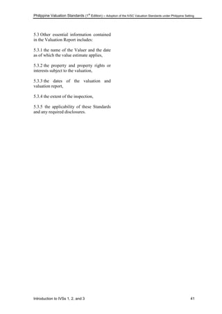 Philippine Valuation Standards (1
st
Edition) – Adoption of the IVSC Valuation Standards under Philippine Setting
Introduction to IVSs 1, 2, and 3 41
5.3 Other essential information contained
in the Valuation Report includes:
5.3.1 the name of the Valuer and the date
as of which the value estimate applies,
5.3.2 the property and property rights or
interests subject to the valuation,
5.3.3 the dates of the valuation and
valuation report,
5.3.4 the extent of the inspection,
5.3.5 the applicability of these Standards
and any required disclosures.
 