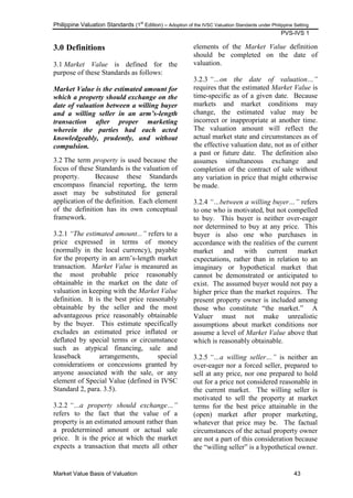 Philippine Valuation Standards (1
st
Edition) – Adoption of the IVSC Valuation Standards under Philippine Setting
PVS-IVS 1
Market Value Basis of Valuation 43
3.0 Definitions
3.1 Market Value is defined for the
purpose of these Standards as follows:
Market Value is the estimated amount for
which a property should exchange on the
date of valuation between a willing buyer
and a willing seller in an arm’s-length
transaction after proper marketing
wherein the parties had each acted
knowledgeably, prudently, and without
compulsion.
3.2 The term property is used because the
focus of these Standards is the valuation of
property. Because these Standards
encompass financial reporting, the term
asset may be substituted for general
application of the definition. Each element
of the definition has its own conceptual
framework.
3.2.1 “The estimated amount...” refers to a
price expressed in terms of money
(normally in the local currency), payable
for the property in an arm‘s-length market
transaction. Market Value is measured as
the most probable price reasonably
obtainable in the market on the date of
valuation in keeping with the Market Value
definition. It is the best price reasonably
obtainable by the seller and the most
advantageous price reasonably obtainable
by the buyer. This estimate specifically
excludes an estimated price inflated or
deflated by special terms or circumstance
such as atypical financing, sale and
leaseback arrangements, special
considerations or concessions granted by
anyone associated with the sale, or any
element of Special Value (defined in IVSC
Standard 2, para. 3.5).
3.2.2 “…a property should exchange…”
refers to the fact that the value of a
property is an estimated amount rather than
a predetermined amount or actual sale
price. It is the price at which the market
expects a transaction that meets all other
elements of the Market Value definition
should be completed on the date of
valuation.
3.2.3 “…on the date of valuation…”
requires that the estimated Market Value is
time-specific as of a given date. Because
markets and market conditions may
change, the estimated value may be
incorrect or inappropriate at another time.
The valuation amount will reflect the
actual market state and circumstances as of
the effective valuation date, not as of either
a past or future date. The definition also
assumes simultaneous exchange and
completion of the contract of sale without
any variation in price that might otherwise
be made.
3.2.4 “…between a willing buyer…” refers
to one who is motivated, but not compelled
to buy. This buyer is neither over-eager
nor determined to buy at any price. This
buyer is also one who purchases in
accordance with the realities of the current
market and with current market
expectations, rather than in relation to an
imaginary or hypothetical market that
cannot be demonstrated or anticipated to
exist. The assumed buyer would not pay a
higher price than the market requires. The
present property owner is included among
those who constitute ―the market.‖ A
Valuer must not make unrealistic
assumptions about market conditions nor
assume a level of Market Value above that
which is reasonably obtainable.
3.2.5 “…a willing seller…” is neither an
over-eager nor a forced seller, prepared to
sell at any price, nor one prepared to hold
out for a price not considered reasonable in
the current market. The willing seller is
motivated to sell the property at market
terms for the best price attainable in the
(open) market after proper marketing,
whatever that price may be. The factual
circumstances of the actual property owner
are not a part of this consideration because
the ―willing seller‖ is a hypothetical owner.
 