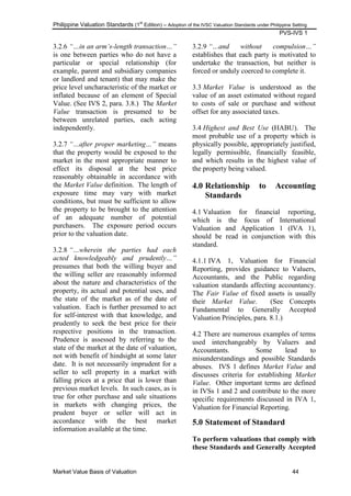 Philippine Valuation Standards (1
st
Edition) – Adoption of the IVSC Valuation Standards under Philippine Setting
PVS-IVS 1
Market Value Basis of Valuation 44
3.2.6 “…in an arm‟s-length transaction…”
is one between parties who do not have a
particular or special relationship (for
example, parent and subsidiary companies
or landlord and tenant) that may make the
price level uncharacteristic of the market or
inflated because of an element of Special
Value. (See IVS 2, para. 3.8.) The Market
Value transaction is presumed to be
between unrelated parties, each acting
independently.
3.2.7 “…after proper marketing…” means
that the property would be exposed to the
market in the most appropriate manner to
effect its disposal at the best price
reasonably obtainable in accordance with
the Market Value definition. The length of
exposure time may vary with market
conditions, but must be sufficient to allow
the property to be brought to the attention
of an adequate number of potential
purchasers. The exposure period occurs
prior to the valuation date.
3.2.8 “…wherein the parties had each
acted knowledgeably and prudently…”
presumes that both the willing buyer and
the willing seller are reasonably informed
about the nature and characteristics of the
property, its actual and potential uses, and
the state of the market as of the date of
valuation. Each is further presumed to act
for self-interest with that knowledge, and
prudently to seek the best price for their
respective positions in the transaction.
Prudence is assessed by referring to the
state of the market at the date of valuation,
not with benefit of hindsight at some later
date. It is not necessarily imprudent for a
seller to sell property in a market with
falling prices at a price that is lower than
previous market levels. In such cases, as is
true for other purchase and sale situations
in markets with changing prices, the
prudent buyer or seller will act in
accordance with the best market
information available at the time.
3.2.9 “…and without compulsion…”
establishes that each party is motivated to
undertake the transaction, but neither is
forced or unduly coerced to complete it.
3.3 Market Value is understood as the
value of an asset estimated without regard
to costs of sale or purchase and without
offset for any associated taxes.
3.4 Highest and Best Use (HABU). The
most probable use of a property which is
physically possible, appropriately justified,
legally permissible, financially feasible,
and which results in the highest value of
the property being valued.
4.0 Relationship to Accounting
Standards
4.1 Valuation for financial reporting,
which is the focus of International
Valuation and Application 1 (IVA 1),
should be read in conjunction with this
standard.
4.1.1 IVA 1, Valuation for Financial
Reporting, provides guidance to Valuers,
Accountants, and the Public regarding
valuation standards affecting accountancy.
The Fair Value of fixed assets is usually
their Market Value. (See Concepts
Fundamental to Generally Accepted
Valuation Principles, para. 8.1.)
4.2 There are numerous examples of terms
used interchangeably by Valuers and
Accountants. Some lead to
misunderstandings and possible Standards
abuses. IVS 1 defines Market Value and
discusses criteria for establishing Market
Value. Other important terms are defined
in IVSs 1 and 2 and contribute to the more
specific requirements discussed in IVA 1,
Valuation for Financial Reporting.
5.0 Statement of Standard
To perform valuations that comply with
these Standards and Generally Accepted
 