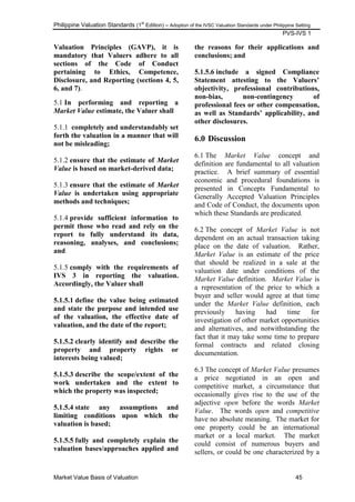 Philippine Valuation Standards (1
st
Edition) – Adoption of the IVSC Valuation Standards under Philippine Setting
PVS-IVS 1
Market Value Basis of Valuation 45
Valuation Principles (GAVP), it is
mandatory that Valuers adhere to all
sections of the Code of Conduct
pertaining to Ethics, Competence,
Disclosure, and Reporting (sections 4, 5,
6, and 7).
5.1 In performing and reporting a
Market Value estimate, the Valuer shall
5.1.1 completely and understandably set
forth the valuation in a manner that will
not be misleading;
5.1.2 ensure that the estimate of Market
Value is based on market-derived data;
5.1.3 ensure that the estimate of Market
Value is undertaken using appropriate
methods and techniques;
5.1.4 provide sufficient information to
permit those who read and rely on the
report to fully understand its data,
reasoning, analyses, and conclusions;
and
5.1.5 comply with the requirements of
IVS 3 in reporting the valuation.
Accordingly, the Valuer shall
5.1.5.1 define the value being estimated
and state the purpose and intended use
of the valuation, the effective date of
valuation, and the date of the report;
5.1.5.2 clearly identify and describe the
property and property rights or
interests being valued;
5.1.5.3 describe the scope/extent of the
work undertaken and the extent to
which the property was inspected;
5.1.5.4 state any assumptions and
limiting conditions upon which the
valuation is based;
5.1.5.5 fully and completely explain the
valuation bases/approaches applied and
the reasons for their applications and
conclusions; and
5.1.5.6 include a signed Compliance
Statement attesting to the Valuers‟
objectivity, professional contributions,
non-bias, non-contingency of
professional fees or other compensation,
as well as Standards‟ applicability, and
other disclosures.
6.0 Discussion
6.1 The Market Value concept and
definition are fundamental to all valuation
practice. A brief summary of essential
economic and procedural foundations is
presented in Concepts Fundamental to
Generally Accepted Valuation Principles
and Code of Conduct, the documents upon
which these Standards are predicated.
6.2 The concept of Market Value is not
dependent on an actual transaction taking
place on the date of valuation. Rather,
Market Value is an estimate of the price
that should be realized in a sale at the
valuation date under conditions of the
Market Value definition. Market Value is
a representation of the price to which a
buyer and seller would agree at that time
under the Market Value definition, each
previously having had time for
investigation of other market opportunities
and alternatives, and notwithstanding the
fact that it may take some time to prepare
formal contracts and related closing
documentation.
6.3 The concept of Market Value presumes
a price negotiated in an open and
competitive market, a circumstance that
occasionally gives rise to the use of the
adjective open before the words Market
Value. The words open and competitive
have no absolute meaning. The market for
one property could be an international
market or a local market. The market
could consist of numerous buyers and
sellers, or could be one characterized by a
 