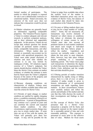 Philippine Valuation Standards (1
st
Edition) – Adoption of the IVSC Valuation Standards under Philippine Setting
PVS-IVS 1
Market Value Basis of Valuation 46
limited number of participants. The
market in which the property is exposed
for sale is not a definitionally restrictive or
constricted market. Stated conversely, the
omission of the word open does not
indicate that a transaction would be private
or closed.
6.4 Market valuations are generally based
on information regarding comparable
properties. The Valuation Process requires
a Valuer to conduct adequate and relevant
research, to perform competent analyses,
and to draw informed and supportable
judgments. In this process, Valuers do not
accept data without question but should
consider all pertinent market evidence,
trends, comparable transactions, and other
information. Where market data are
limited, or essentially non-existent (as for
example with specialized properties), the
Valuer must make proper disclosure of
situation and must state whether the
estimate is in any way limited by
inadequacy of data. All valuations require
exercise of a Valuer‘s judgment, but
reports should disclose whether the Valuer
bases the Market Value estimate on market
evidence, or whether the estimate is more
heavily based upon the Valuer‘s judgment
because of the nature of the property and
lack of comparable market data.
6.5 Because changing conditions are
characteristic of markets, Valuers must
consider whether available data reflect and
meet the criteria for Market Value.
6.5.1 Periods of rapid changes in market
condition are typified by rapidly changing
prices, a condition commonly referred to as
disequilibrium. A period of disequilibrium
may continue over a period of years and
can constitute the current and expected
future market condition. In other
circumstances, rapid economic change may
give rise to erratic market data. If some
sales are out of line with the market, the
Valuer will generally give them less
weight. It may still be possible for the
Valuer to judge from available data where
the realistic level of the market is.
Individual transaction prices may not be
evidence of Market Value, but analysis of
such market data should be taken into
consideration in the Valuation Process.
6.5.2 In poor or falling markets there may
or may not be a large number of ―willing
sellers.‖ Some, but not necessarily all,
transactions may involve elements of
financial (or other) duress or conditions
that reduce or eliminate the practical
willingness of certain owners to sell.
Valuers must take into account all
pertinent factors in such market conditions
and attach such weight to individual
transactions that they believe proper to
reflect the market. Liquidators and
receivers are normally under a duty to
obtain the best price in asset disposals.
Sales, however, may take place without
proper marketing or a reasonable
marketing period. The Valuer must judge
such transactions to determine the degree
to which they meet the requirements of the
Market Value definition and the weight
that such data should be given.
6.5.3 During periods of market transition
characterized by rapidly rising or falling
prices, there is a risk of over- or under-
valuation if undue weight is given to
historic information or if unwarranted
assumptions are made regarding future
markets. In these circumstances Valuers
must carefully analyze and reflect the
actions and attitudes of the market and take
care that they fully disclose the results of
their investigations and findings in their
reports.
6.6 The concept of Market Value also
presumes that in a Market Value
transaction a property will be freely and
adequately exposed on the (open) market
for a reasonable period of time and with
reasonable publicity. This exposure is
presumed to occur prior to the effective
date of value. Markets for fixed assets
 