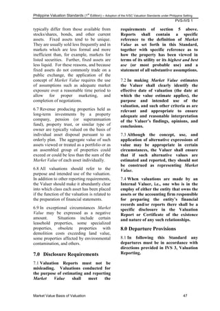 Philippine Valuation Standards (1
st
Edition) – Adoption of the IVSC Valuation Standards under Philippine Setting
PVS-IVS 1
Market Value Basis of Valuation 47
typically differ from those available from
stocks/shares, bonds, and other current
assets. Fixed assets tend to be unique.
They are usually sold less frequently and in
markets which are less formal and more
inefficient than, for example, markets for
listed securities. Further, fixed assets are
less liquid. For these reasons, and because
fixed assets do not commonly trade on a
public exchange, the application of the
concept of Market Value requires the use
of assumptions such as adequate market
exposure over a reasonable time period to
allow for proper marketing, and
completion of negotiations.
6.7 Revenue producing properties held as
long-term investments by a property
company, pension (or superannuation
fund), property trust, or similar type of
owner are typically valued on the basis of
individual asset disposal pursuant to an
orderly plan. The aggregate value of such
assets viewed or treated as a portfolio or as
an assembled group of properties could
exceed or could be less than the sum of the
Market Value of each asset individually.
6.8 All valuations should refer to the
purpose and intended use of the valuation.
In addition to other reporting requirements,
the Valuer should make it abundantly clear
into which class each asset has been placed
if the function of the valuation is related to
the preparation of financial statements.
6.9 In exceptional circumstances Market
Value may be expressed as a negative
amount. Situations include certain
leasehold properties, some specialized
properties, obsolete properties with
demolition costs exceeding land value,
some properties affected by environmental
contamination, and others.
7.0 Disclosure Requirements
7.1 Valuation Reports must not be
misleading. Valuations conducted for
the purpose of estimating and reporting
Market Value shall meet the
requirements of section 5 above.
Reports shall contain a specific
reference to the definition of Market
Value as set forth in this Standard,
together with specific reference as to
how the property has been viewed in
terms of its utility or its highest and best
use (or most probable use) and a
statement of all substantive assumptions.
7.2 In making Market Value estimates
the Valuer shall clearly identify the
effective date of valuation (the date at
which the value estimate applies), the
purpose and intended use of the
valuation, and such other criteria as are
relevant and appropriate to ensure
adequate and reasonable interpretation
of the Valuer‟s findings, opinions, and
conclusions.
7.3 Although the concept, use, and
application of alternative expressions of
value may be appropriate in certain
circumstances, the Valuer shall ensure
that if such alternative values are
estimated and reported, they should not
be construed as representing Market
Value.
7.4 When valuations are made by an
Internal Valuer, i.e., one who is in the
employ of either the entity that owns the
assets or the accounting firm responsible
for preparing the entity‟s financial
records and/or reports there shall be a
specific disclosure in the Valuation
Report or Certificate of the existence
and nature of any such relationships.
8.0 Departure Provisions
8.1 In following this Standard any
departures must be in accordance with
directions provided in IVS 3, Valuation
Reporting.
 