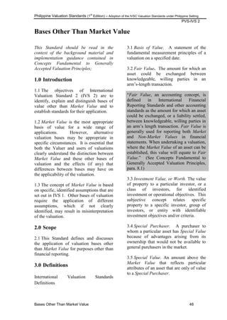 Philippine Valuation Standards (1
st
Edition) – Adoption of the IVSC Valuation Standards under Philippine Setting
PVS-IVS 2
Bases Other Than Market Value 48
Bases Other Than Market Value
This Standard should be read in the
context of the background material and
implementation guidance contained in
Concepts Fundamental to Generally
Accepted Valuation Principles;
1.0 Introduction
1.1 The objectives of International
Valuation Standard 2 (IVS 2) are to
identify, explain and distinguish bases of
value other than Market Value and to
establish standards for their application.
1.2 Market Value is the most appropriate
basis of value for a wide range of
applications. However, alternative
valuation bases may be appropriate in
specific circumstances. It is essential that
both the Valuer and users of valuations
clearly understand the distinction between
Market Value and these other bases of
valuation and the effects (if any) that
differences between bases may have on
the applicability of the valuation.
1.3 The concept of Market Value is based
on specific, identified assumptions that are
set out in IVS 1. Other bases of valuation
require the application of different
assumptions, which if not clearly
identified, may result in misinterpretation
of the valuation.
2.0 Scope
2.1 This Standard defines and discusses
the application of valuation bases other
than Market Value for purposes other than
financial reporting.
3.0 Definitions
International Valuation Standards
Definitions
3.1 Basis of Value. A statement of the
fundamental measurement principles of a
valuation on a specified date.
3.2 Fair Value. The amount for which an
asset could be exchanged between
knowledgeable, willing parties in an
arm‘s-length transaction.
―Fair Value, an accounting concept, is
defined in International Financial
Reporting Standards and other accounting
standards as the amount for which an asset
could be exchanged, or a liability settled,
between knowledgeable, willing parties in
an arm‘s length transaction. Fair Value is
generally used for reporting both Market
and Non-Market Values in financial
statements. When undertaking a valuation,
where the Market Value of an asset can be
established, this value will equate to Fair
Value.‖ (See Concepts Fundamental to
Generally Accepted Valuation Principles,
para. 8.1)
3.3 Investment Value, or Worth. The value
of property to a particular investor, or a
class of investors, for identified
investment or operational objectives. This
subjective concept relates specific
property to a specific investor, group of
investors, or entity with identifiable
investment objectives and/or criteria.
3.4 Special Purchaser. A purchaser to
whom a particular asset has Special Value
because of advantages arising from its
ownership that would not be available to
general purchasers in the market.
3.5 Special Value. An amount above the
Market Value that reflects particular
attributes of an asset that are only of value
to a Special Purchaser.
 