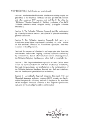 NOW THEREFORE, the following are hereby issued:
Section 1. The International Valuation Standards are hereby adopted and
prescribed as the reference standards for local government assessors
and other concerned DOF agencies, and shall hereby be called the
“Philippine Valuation Standards (1st
Edition) – Adoption of the IVSC
Valuation Standards under Philippine Setting” (Philippine Valuation
Standards);
Section 2. The Philippine Valuation Standards shall be implemented
by all local government assessors and other DOF agencies undertaking
property valuations;
Section 3. The Philippine Valuation Standards shall serve as a
complement to the Local Assessment Regulations No. 1-04, “Manual
on Real Property Appraisal and Assessment Operations”, and other
issuances by this Department;
Section4. Forpurposesofvaluationsforrealpropertytaxationthesection
entitled Mass Appraisal for Property Taxation (GN 13) shall specifically
be complied with. For all other valuations for non-taxation purposes,
the Philippine Valuation Standards as a whole shall be complied with;
Section 5. This Department Order supersedes all other Orders issued
which are inconsistent herewith, and shall be effective immediately;
Provided, however, in case any conflict arises in the implementation of
the Philippine Valuation Standards, domestic laws shall take precedence
over the standards and principles advocated therein;
Section 6. Accordingly, Regional Directors, Provincial, City and
Municipal Assessors, and other concerned DOF agencies, are hereby
enjoined to properly, efficiently, and strictly implement the provisions
of the Philippine Valuation Standards in their respective jurisdictions
subject to provisions of pertinent laws on the matter.
MARGARITO B. TEVES
Secretary
 