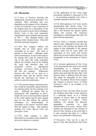 Philippine Valuation Standards (1
st
Edition) – Adoption of the IVSC Valuation Standards under Philippine Setting
PVS-IVS 2
Bases Other Than Market Value 50
6.0 Discussion
6.1 A Basis of Valuation describes the
fundamental measurement principles of a
valuation. These principles may vary
depending on the purpose of the valuation.
A Basis of Valuation is not a statement of
the method used, nor a description of the
state of an asset or assets when exchanged.
Market Value is the most commonly
required basis and is defined and discussed
in IVS 1. This Standard defines and
discusses other valuation bases. These fall
into three principal categories:
6.1.1 The first category reflects the
benefits that an entity enjoys from
ownership of an asset. The value is
specific to that entity. Although under
some circumstances, it may be the same as
the amount that could be realized from
sale of the asset, this value essentially
reflects the benefits received by holding
the asset, and therefore does not
necessarily involve a hypothetical
exchange. Investment Value, or Worth,
fall into this category. Differences
between the value of an asset to a
particular entity and the Market Value
provide the motivation for buyers or
sellers to enter the market place.
6.1.2 The second category represents price
that would be reasonably agreed between
two specific parties for the exchange of an
asset. Although the parties may be
unconnected and negotiating at arm‘s-
length, the asset is not necessarily exposed
in the wider market and the price agreed
may be one that reflects the specific
advantages (or disadvantages) of
ownership to the parties involved rather
than the market at large. This category
includes Fair Value, Special Value and
Synergistic Value.
6.1.3 The third category is value
determined in accordance with a definition
set out in a statute or a contract.
6.2 The application of Fair Value under
accounting standards is discussed in IVA
1. In accounting standards, Fair Value is
normally equated to Market Value.
6.3 For other purposes, Fair Value can be
distinguished from Market Value. Fair
Value requires the assessment of the price
that is fair between two specific parties
taking into account the respective
advantages or disadvantages that each will
gain from the transaction.
6.4 Fair Value is a broader concept than
Market Value. Although in many cases the
price that is fair between two parties will
equate to that obtainable in the general
market, there will be cases where the
assessment of Fair Value will involve
taking into account matters that have to be
disregarded in the assessment of Market
Value.
6.5 A common application of Fair Value
is for assessing the price that is fair for the
shareholding in a business, where
particular synergies between two specific
parties may mean that the price that is fair
between them is different from the price
that might be obtainable in the wider
market. In contrast, Market Value requires
any element of Special Value, of which
Synergistic Value is an example, to be
disregarded.
6.6 Special Value can arise where an asset
has attributes that make it more attractive
to a particular buyer, or to a limited
category of buyers, than to the general
body of buyers in a market. These
attributes can include the physical,
geographic, economic or legal
characteristics of an asset. Market Value
requires the disregard of any element of
Special Value because at any given date it
is only assumed that there is a willing
buyer, not a particular willing buyer.
6.7 Synergistic Value can be a type of
Special Value that specifically arises from
 