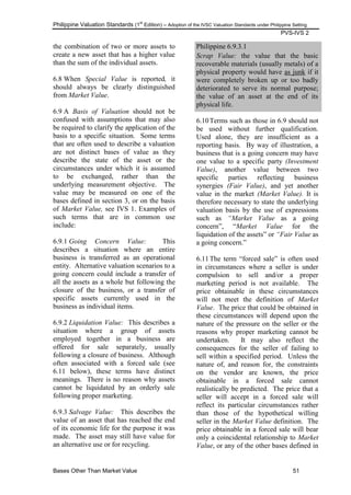 Philippine Valuation Standards (1
st
Edition) – Adoption of the IVSC Valuation Standards under Philippine Setting
PVS-IVS 2
Bases Other Than Market Value 51
the combination of two or more assets to
create a new asset that has a higher value
than the sum of the individual assets.
6.8 When Special Value is reported, it
should always be clearly distinguished
from Market Value.
6.9 A Basis of Valuation should not be
confused with assumptions that may also
be required to clarify the application of the
basis to a specific situation. Some terms
that are often used to describe a valuation
are not distinct bases of value as they
describe the state of the asset or the
circumstances under which it is assumed
to be exchanged, rather than the
underlying measurement objective. The
value may be measured on one of the
bases defined in section 3, or on the basis
of Market Value, see IVS 1. Examples of
such terms that are in common use
include:
6.9.1 Going Concern Value: This
describes a situation where an entire
business is transferred as an operational
entity. Alternative valuation scenarios to a
going concern could include a transfer of
all the assets as a whole but following the
closure of the business, or a transfer of
specific assets currently used in the
business as individual items.
6.9.2 Liquidation Value: This describes a
situation where a group of assets
employed together in a business are
offered for sale separately, usually
following a closure of business. Although
often associated with a forced sale (see
6.11 below), these terms have distinct
meanings. There is no reason why assets
cannot be liquidated by an orderly sale
following proper marketing.
6.9.3 Salvage Value: This describes the
value of an asset that has reached the end
of its economic life for the purpose it was
made. The asset may still have value for
an alternative use or for recycling.
Philippine 6.9.3.1
Scrap Value: the value that the basic
recoverable materials (usually metals) of a
physical property would have as junk if it
were completely broken up or too badly
deteriorated to serve its normal purpose;
the value of an asset at the end of its
physical life.
6.10Terms such as those in 6.9 should not
be used without further qualification.
Used alone, they are insufficient as a
reporting basis. By way of illustration, a
business that is a going concern may have
one value to a specific party (Investment
Value), another value between two
specific parties reflecting business
synergies (Fair Value), and yet another
value in the market (Market Value). It is
therefore necessary to state the underlying
valuation basis by the use of expressions
such as “Market Value as a going
concern‖, ―Market Value for the
liquidation of the assets‖ or “Fair Value as
a going concern.‖
6.11The term ―forced sale‖ is often used
in circumstances where a seller is under
compulsion to sell and/or a proper
marketing period is not available. The
price obtainable in these circumstances
will not meet the definition of Market
Value. The price that could be obtained in
these circumstances will depend upon the
nature of the pressure on the seller or the
reasons why proper marketing cannot be
undertaken. It may also reflect the
consequences for the seller of failing to
sell within a specified period. Unless the
nature of, and reason for, the constraints
on the vendor are known, the price
obtainable in a forced sale cannot
realistically be predicted. The price that a
seller will accept in a forced sale will
reflect its particular circumstances rather
than those of the hypothetical willing
seller in the Market Value definition. The
price obtainable in a forced sale will bear
only a coincidental relationship to Market
Value, or any of the other bases defined in
 