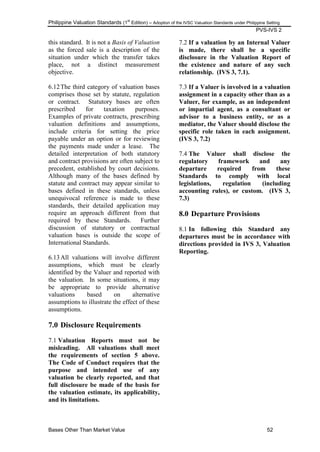 Philippine Valuation Standards (1
st
Edition) – Adoption of the IVSC Valuation Standards under Philippine Setting
PVS-IVS 2
Bases Other Than Market Value 52
this standard. It is not a Basis of Valuation
as the forced sale is a description of the
situation under which the transfer takes
place, not a distinct measurement
objective.
6.12The third category of valuation bases
comprises those set by statute, regulation
or contract. Statutory bases are often
prescribed for taxation purposes.
Examples of private contracts, prescribing
valuation definitions and assumptions,
include criteria for setting the price
payable under an option or for reviewing
the payments made under a lease. The
detailed interpretation of both statutory
and contract provisions are often subject to
precedent, established by court decisions.
Although many of the bases defined by
statute and contract may appear similar to
bases defined in these standards, unless
unequivocal reference is made to these
standards, their detailed application may
require an approach different from that
required by these Standards. Further
discussion of statutory or contractual
valuation bases is outside the scope of
International Standards.
6.13All valuations will involve different
assumptions, which must be clearly
identified by the Valuer and reported with
the valuation. In some situations, it may
be appropriate to provide alternative
valuations based on alternative
assumptions to illustrate the effect of these
assumptions.
7.0 Disclosure Requirements
7.1 Valuation Reports must not be
misleading. All valuations shall meet
the requirements of section 5 above.
The Code of Conduct requires that the
purpose and intended use of any
valuation be clearly reported, and that
full disclosure be made of the basis for
the valuation estimate, its applicability,
and its limitations.
7.2 If a valuation by an Internal Valuer
is made, there shall be a specific
disclosure in the Valuation Report of
the existence and nature of any such
relationship. (IVS 3, 7.1).
7.3 If a Valuer is involved in a valuation
assignment in a capacity other than as a
Valuer, for example, as an independent
or impartial agent, as a consultant or
advisor to a business entity, or as a
mediator, the Valuer should disclose the
specific role taken in each assignment.
(IVS 3, 7.2)
7.4 The Valuer shall disclose the
regulatory framework and any
departure required from these
Standards to comply with local
legislations, regulation (including
accounting rules), or custom. (IVS 3,
7.3)
8.0 Departure Provisions
8.1 In following this Standard any
departures must be in accordance with
directions provided in IVS 3, Valuation
Reporting.
 