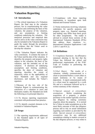 Philippine Valuation Standards (1
st
Edition) – Adoption of the IVSC Valuation Standards under Philippine Setting
PVS-IVS 3
Valuation Reporting 53
Valuation Reporting
1.0 Introduction
1.1 The critical importance of a Valuation
Report, the final step in the valuation
process, lies in communicating the value
conclusion and confirming the basis of the
valuation, the purpose of the valuation,
and any assumptions or limiting
conditions underlying the valuation. The
analytical processes and empirical data
used to arrive at the value conclusion may
also be included in the Valuation Report to
guide the reader through the procedures
and evidence that the Valuer used to
develop the valuation.
1.2 The Valuation Report indicates the
value conclusion. It contains the name of
the Valuer and the date of the valuation. It
identifies the property and property rights
subject to the valuation, the basis of the
valuation, and the intended use of the
valuation. It discloses all underlying
assumptions and limiting conditions,
specifies the dates of valuation and
reporting, describes the extent of
inspection, refers to the applicability of
these Standards and any required
disclosures, and includes the Valuer‘s
signature.
1.3 Because of the key role of the
Valuation Report in communicating the
conclusion of a valuation to users and
third-party readers, this Standard sets forth
the following as its principal objective.
1.3.1 To discuss reporting requirements
consistent with professional best practice.
1.3.2 To identify essential elements to be
included in Valuation Reports.
2.0 Scope
2.1 The reporting requirements addressed
in this Standard apply to all types of
Valuation Reports.
2.2 Compliance with these reporting
requirements is incumbent upon both
Internal and External Valuers.
2.3 Some instructions involving valuations
undertaken for specific purposes and
property types, e.g., financial reporting,
and lending, may differ from those given
for other assignments. The reader is
advised to consult those sections of the
International Valuation Standards (IVSs)
that address these situations, i.e.,
International Valuation Applications 1 and
2 (IVA 1 and IVA 2).
3.0 Definitions
3.1 Compliance Statement. An affirmative
statement attesting to the fact that the
Valuer has followed the ethical and
professional requirements of the IVSC
Code of Conduct in performing the
assignment.
3.2 Oral Report. The results of a
valuation, verbally communicated to a
client or presented before a court either as
expert testimony or by means of
deposition. A report communicated orally
to a client must be supported by a work
file and at a minimum followed up by a
written summary of the valuation.
3.3 Special, unusual, or extraordinary
assumptions. Before completing the
acquisition of a property, a prudent
purchaser in the market typically exercises
due diligence by making customary
enquiries about the property. It is normal
for a Valuer to make assumptions as to the
most likely outcome of this due diligence
process and to rely on actual information
regarding such matters as provided by the
client. Special, unusual, or extraordinary
assumptions may be any additional
assumptions relating to matters covered in
the due diligence process, or may relate to
 