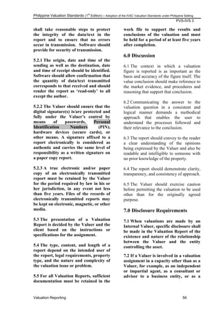 Philippine Valuation Standards (1
st
Edition) – Adoption of the IVSC Valuation Standards under Philippine Setting
PVS-IVS 3
Valuation Reporting 56
shall take reasonable steps to protect
the integrity of the data/text in the
report and to ensure that no errors
occur in transmission. Software should
provide for security of transmission.
5.2.1 The origin, date and time of the
sending as well as the destination, date
and time of receipt should be identified.
Software should allow confirmation that
the quantity of data/text transmitted
corresponds to that received and should
render the report as „read-only‟ to all
except the author.
5.2.2 The Valuer should ensure that the
digital signature(s) is/are protected and
fully under the Valuer‟s control by
means of passwords, Personal
Identification Numbers (PIN),
hardware devices (secure cards), or
other means. A signature affixed to a
report electronically is considered as
authentic and carries the same level of
responsibility as a written signature on
a paper copy report.
5.2.3 A true electronic and/or paper
copy of an electronically transmitted
report must be retained by the Valuer
for the period required by law in his or
her jurisdiction, in any event not less
than five years. Files of the records of
electronically transmitted reports may
be kept on electronic, magnetic, or other
media.
5.3 The presentation of a Valuation
Report is decided by the Valuer and the
client based on the instructions or
specifications for the assignment.
5.4 The type, content, and length of a
report depend on the intended user of
the report, legal requirements, property
type, and the nature and complexity of
the valuation issue or problem.
5.5 For all Valuation Reports, sufficient
documentation must be retained in the
work file to support the results and
conclusions of the valuation and must
be held for a period of at least five years
after completion.
6.0 Discussion
6.1 The context in which a valuation
figure is reported is as important as the
basis and accuracy of the figure itself. The
value conclusion should make reference to
the market evidence, and procedures and
reasoning that support that conclusion.
6.2 Communicating the answer to the
valuation question in a consistent and
logical manner demands a methodical
approach that enables the user to
understand the processes followed and
their relevance to the conclusion.
6.3 The report should convey to the reader
a clear understanding of the opinions
being expressed by the Valuer and also be
readable and intelligible to someone with
no prior knowledge of the property.
6.4 The report should demonstrate clarity,
transparency, and consistency of approach.
6.5 The Valuer should exercise caution
before permitting the valuation to be used
other than for the originally agreed
purpose.
7.0 Disclosure Requirements
7.1 When valuations are made by an
Internal Valuer, specific disclosure shall
be made in the Valuation Report of the
existence and nature of the relationship
between the Valuer and the entity
controlling the asset.
7.2 If a Valuer is involved in a valuation
assignment in a capacity other than as a
Valuer, for example, as an independent
or impartial agent, as a consultant or
advisor to a business entity, or as a
 