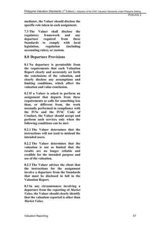 Philippine Valuation Standards (1
st
Edition) – Adoption of the IVSC Valuation Standards under Philippine Setting
PVS-IVS 3
Valuation Reporting 57
mediator, the Valuer should disclose the
specific role taken in each assignment.
7.3 The Valuer shall disclose the
regulatory framework and any
departure required from these
Standards to comply with local
legislation, regulation (including
accounting rules), or custom.
8.0 Departure Provisions
8.1 No departure is permissible from
the requirements that each Valuation
Report clearly and accurately set forth
the conclusions of the valuation, and
clearly disclose any assumptions and
limiting conditions, which affect the
valuation and value conclusion.
8.2 If a Valuer is asked to perform an
assignment that departs from these
requirements or calls for something less
than, or different from, the work
normally performed in compliance with
the IVSs and the IVSC Code of
Conduct, the Valuer should accept and
perform such services only when the
following conditions can be met:
8.2.1 The Valuer determines that the
instructions will not tend to mislead the
intended users.
8.2.2 The Valuer determines that the
valuation is not so limited that the
results are no longer reliable and
credible for the intended purpose and
use of the valuation.
8.2.3 The Valuer advises the client that
the instructions for the assignment
involve a departure from the Standards
that must be disclosed in full in the
Valuation Report.
8.3 In any circumstances involving a
departure from the reporting of Market
Value, the Valuer should clearly identify
that the valuation reported is other than
Market Value.
 