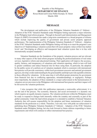 Republic of the Philippines
DEPARTMENT OF FINANCE
Roxas Boulevard Corner Pablo Ocampo, Sr. Street
Manila 1004
MESSAGE
	 The development and publication of the Philippine Valuation Standards (1st
Edition) –
Adoption of the IVSC Valuation Standards under Philippine Setting represents a major milestone
in the Philippine land reform program. Through its Second Land Administration and Management
Project (LAMP2) Government has made a long-term commitment to a broad program of reforms
which include improving the quality of government and private sector property appraisal
performance. The implementation of the Philippine Valuation Standards (1st
Edition) – Adoption
of the IVSC Valuation Standards under Philippine Setting will help us to meet the program’s core
objectives of ‘Implementing a valuation system that will assess property values at their true market
levels’ and ‘Developing an effective and transparent land valuation system that is in line with
internationally accepted standards’.
	 Valuation Standards are the foundation of the property valuation process and are relevant
to many other aspects of the land reform program including the professionalization of real estate
services, legislative reform and educational training. Their application will improve the accuracy,
quality, fairness, and transparency of valuations and valuation reporting, which in turn will lead
to greater confidence and reduce financial risk for those using them. In particular, the adoption
by the public sector of a uniform set of valuation standards which is consistent with international
best practice will provide consistency within local government assessors and national government
agencies,developawiderunderstandingbythegeneralpublicandhelptoprovideequitablesolutions
to those affected by valuations. At the same time it will afford greater protection for government
from financial loss due to conflicting approaches, misunderstandings, or negligence. Perhaps
most importantly, the adoption of these standards is a major achievement in the harmonization of
valuation service provision in the Philippines with international best practice and their impact will
be felt across the valuation profession.
	 I also recognize that while this publication represents a noteworthy achievement, it is
not the end of the process. The economic, financial, and social environment is a dynamic one
which requires an equally dynamic response. The valuation profession within the Philippines must
be ready to respond to changes both internally within the country and externally as part of the
global community. Under the land reform program it is intended to establish a National Valuation
Authority that will assume responsibility for the adoption and future maintenance of valuation
standards for the profession as a whole. Therefore, I not only view with pride our achievement in
publishing these Philippine Valuation Standards (1st
Edition) – Adoption of the IVSC Valuation
Standards under Philippine Setting, but also look forward to future editions responding to future
requirements and which will continue to reflect international best practice.
MARGARITO B. TEVES
Secretary
 
