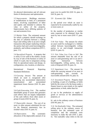 Philippine Valuation Standards (1
st
Edition) – Adoption of the IVSC Valuation Standards under Philippine Setting
PVA-IVA1
Valuation for Financial Reporting 59
for physical deterioration and all relevant
forms of obsolescence and optimization.
3.2 Improvements. Buildings, structures
or modifications to land, of a permanent
nature, involving expenditures of labor
and capital, and intended to enhance the
value or utility of the property.
Improvements have differing patterns of
use and economic lives.
3.3 Market Value. The estimated amount
for which a property should exchange on
the date of valuation between a willing
buyer and willing seller in an arm‘s-length
transaction after proper marketing wherein
the parties had each acted knowledgeably,
prudently, and without compulsion (IVS 1,
para. 3.1).
3.4 Specialized Property. A property that
is rarely if ever sold in the market, except
by way of sale of the business or entity of
which it is part, due to uniqueness arising
from its specialized nature and design, its
configuration, size, location, or otherwise.
International Financial Reporting
Standards Definitions
3.5 Carrying Amount. The amount at
which an asset is recognized after
deducting any accumulated depreciation
(amortization) and accumulated
impairment losses thereon (IAS 36, para.
6).
3.6 Cash-Generating Unit. The smallest
identifiable group of assets that generates
cash inflows that are largely independent
of the cash inflows from other assets or
group of assets (IAS 36, para. 6).
3.7 Depreciable Amount. The cost of an
asset, or other amount substituted for cost
(in the financial statements), less its
residual value (IAS 16, para. 6).
3.8 Depreciation. The systematic
allocation of the depreciable amount of an
asset over its useful life (IAS 16, para. 6;
IAS 36, para. 6).
3.9 Economic Life. Either
a) the period over which an asset is
expected to be economically usable by one
or more users; or
b) the number of production or similar
units expected to be obtained from the
asset by one or more users (IAS 17, para.
4).
3.10 Fair Value. The amount for which
an asset could be exchanged or a liability
settled between knowledgeable willing
parties in an arm‘s-length transaction
((IAS 16, para. 6).
3.11 Fair Value Less Costs to Sell. The
amount obtainable from the sale of an
asset or cash-generating unit in an arm‘s-
length transaction between
knowledgeable, willing parties, less the
costs of disposal (IAS 36, para. 6).
3.12 Impairment Loss. The amount by
which the carrying amount of an asset or
cash-generating unit exceeds its
recoverable amount (IAS 36, para. 6).
3.13 Investment Property. Property (land
or building, or part of a building, or both)
held (by the owner or by the lessee under a
finance lease) to earn rentals or for capital
appreciation, or both, rather than for:
a) use in the production or supply of
goods or services or for administrative
purposes, or
b) sale in the ordinary course of business
(IAS 40, para. 5).
3.14 Net Realizable Value. The estimated
selling price in the ordinary course of
business, less the estimated costs of
completion and the estimated costs
necessary to make the sale (IAS 2, para.
6). Net realizable value refers to the net
 