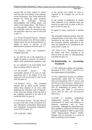 Philippine Valuation Standards (1
st
Edition) – Adoption of the IVSC Valuation Standards under Philippine Setting
PVA-IVA1
Valuation for Financial Reporting 60
amount that an entity expects to realize
from the sale of inventory in the ordinary
course of business. Fair Value reflects the
amount for which the same inventory
could be exchanged between
knowledgeable and willing buyers and
sellers in the market place. The former is
an entity-specific value; the latter is not.
Net realizable value for inventories may
not equal fair value less costs to sell (IAS
2, para. 7).
3.15 Owner-Occupied Property. Property
held (by the owner or by the lessee under a
finance lease) for use in the production or
supply of goods or services or for
administrative purposes (IAS 40, para. 5).
3.16 Property, Plant, and Equipment.
Tangible items that
a) are held for use in the production or
supply of goods or services, for rental to
others, or for administrative purposes; and
b) are expected to be used during more
than one period. (IAS 16, para. 6).
3.17 Recoverable Amount. The
recoverable amount of an asset or cash-
generating unit is the higher of its fair
value less costs to sell and its value in use
(IAS 36, para. 6).
3.18 Residual Value. The estimated
amount that an entity would currently
obtain from disposal of an asset, after
deducting the estimated costs of disposal,
if the asset were already of the age and in
the condition expected at the end of its
useful life (IAS 16, para. 6).
3.19 Revalued Amount. The fair value of
an asset at the date of the revaluation less
any subsequent accumulated depreciation
and subsequent accumulated impairment
losses (IAS 16, para. 31).
3.20 Useful life. Either
a) the period over which an asset is
expected to be available for use by an
entity; or
b) the number of production or similar
units expected to be obtained from the
asset by an entity (IAS 16, para. 6; IAS 36,
para. 6; IAS 38, para. 8).
In regard to leases, useful life is defined
as:
The estimated remaining period, from the
commencement of the lease term, without
limitation by the lease term, over which
the economic benefits embodied in the
asset are expected to be consumed by the
entity (IAS 17, para. 4).
3.21 Value in Use. The present value of
the future cash flows expected to be
derived from an asset or cash-generating
unit (IAS 36, para. 6).
4.0 Relationship to Accounting
Standards
4.1 This Application applies the principles
developed in IVS 1, IVS 2, and IVS 3 to
the requirements of IASs/IFRSs.
4.2 This Application focuses on valuation
requirements under IAS 16, Property,
Plant and Equipment; IAS 17, Leases; and
IAS 40, Investment Property. Reference is
also made to valuation requirements under
IAS 36, Impairment of Assets, IAS 2,
Inventories; and IFRS 5, Non-current
Assets Held for Sale and Discontinued
Operations.
4.3 IASB is currently undertaking
fundamental reviews of both the
measurement of assets and liabilities in
financial statements and of lease
accounting. Although this Application has
been updated to reflect the revisions made
to various standards in 2003 as part of the
IASB ―Improvements Project‖, further
changes may be necessary as a result of
these continuing review projects.
 