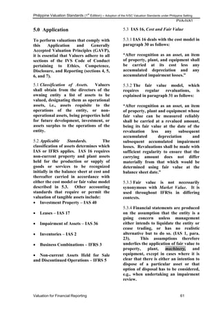 Philippine Valuation Standards (1
st
Edition) – Adoption of the IVSC Valuation Standards under Philippine Setting
PVA-IVA1
Valuation for Financial Reporting 61
5.0 Application
To perform valuations that comply with
this Application and Generally
Accepted Valuation Principles (GAVP),
it is essential that Valuers adhere to all
sections of the IVS Code of Conduct
pertaining to Ethics, Competence,
Disclosure, and Reporting (sections 4, 5,
6, and 7).
5.1 Classification of Assets. Valuers
shall obtain from the directors of the
owning entity a list of assets to be
valued, designating them as operational
assets, i.e., assets requisite to the
operations of the entity, or non-
operational assets, being properties held
for future development, investment, or
assets surplus to the operations of the
entity.
5.2 Applicable Standards. The
classification of assets determines which
IAS or IFRS applies. IAS 16 requires
non-current property and plant assets
held for the production or supply of
goods or services to be recognized
initially in the balance sheet at cost and
thereafter carried in accordance with
either the cost model or fair value model
described in 5.3. Other accounting
standards that require or permit the
valuation of tangible assets include:
 Investment Property – IAS 40
 Leases – IAS 17
 Impairment of Assets – IAS 36
 Inventories – IAS 2
 Business Combinations – IFRS 3
 Non-current Assets Held for Sale
and Discontinued Operations – IFRS 5
5.3 IAS 16, Cost and Fair Value
5.3.1 IAS 16 deals with the cost model in
paragraph 30 as follows:
“After recognition as an asset, an item
of property, plant, and equipment shall
be carried at its cost less any
accumulated depreciation and any
accumulated impairment losses.”
5.3.2 The fair value model, which
requires regular revaluations, is
explained in paragraph 31 as follows:
“After recognition as an asset, an item
of property, plant and equipment whose
fair value can be measured reliably
shall be carried at a revalued amount,
being its fair value at the date of the
revaluation less any subsequent
accumulated depreciation and
subsequent accumulated impairment
losses. Revaluations shall be made with
sufficient regularity to ensure that the
carrying amount does not differ
materially from that which would be
determined using fair value at the
balance sheet date.”
5.3.3 Fair value is not necessarily
synonymous with Market Value. It is
used throughout IFRSs in differing
contexts.
5.3.4 Financial statements are produced
on the assumption that the entity is a
going concern unless management
either intends to liquidate the entity or
cease trading, or has no realistic
alternative but to do so. (IAS 1, para.
23). This assumptions therefore
underlies the application of fair value to
property, plant, machinery, and
equipment, except in cases where it is
clear that there is either an intention to
dispose of a particular asset or that
option of disposal has to be considered,
e.g., when undertaking an impairment
review.
 