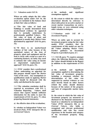 Philippine Valuation Standards (1
st
Edition) – Adoption of the IVSC Valuation Standards under Philippine Setting
PVA-IVA1
Valuation for Financial Reporting 62
5.4 Valuations under IAS 16.
Where an entity adopts the fair value
revaluation option under IAS 16, the
assets are included in the balance sheet
at their fair value as follows:
a) “The fair value of land and
buildings is usually determined from
market-based evidence by appraisal
that is normally undertaken by
professionally qualified Valuers. The
fair value of items of plant and
equipment is usually their Market Value
determined by appraisal” (IAS 16, para.
32).
b) “If there is no market-based
evidence of fair value because of the
specialized nature of the item of
property, plant and equipment and the
item is rarely sold, except as a part of a
continuing business, an entity may need
to estimate fair value using an income
or depreciated replacement cost
approach” (IAS 16, para. 33).
5.4.1 IVSC consider that a professional
Valuer undertaking an appraisal for
this purpose should report the Market
Value of the asset. Any assumptions or
qualifications made in applying Market
Value should be discussed with the
entity and disclosed in the report.
5.4.2 The valuation conclusion shall be
reported in accordance with IVS 3,
Valuation Reporting. Valuers shall
ensure that reports include sufficient
information for the entity to meet the
requirements of IAS 16, para. 77, when
preparing financial statements:
a) the effective date of the revaluation;
b) whether an Independent Valuer was
involved (Note, IVSC interprets this as
an External Valuer);
c) the methods and significant
assumptions applied;
d) the extent to which the values were
determined directly by reference to
observable prices in an active market or
recent market transactions on arm‟s-
length terms, or were estimated using
other valuation techniques.
5.5 Valuations under IAS 40 –
Investment Property.
Where an entity opts to account for
investment property using the fair value
model, IVSC considers that the
requirements of this model are met by
the Valuer adopting Market Value.
Further guidance on Investment
Property is provided at para. 6.7.
5.5.1 IAS 40, para. 75, requires amongst
others the following disclosures, which
the Valuer should include in the Report
in addition to the requirements of IVS
3:
a) the methods and significant
assumptions applied in determining the
fair value of investment property,
including a statement whether the
determination of fair value was
supported by market evidence or was
more heavily based on other factors
(which the entity should disclose)
because of the nature of the property
and lack of comparable market data;
and
b) the extent to which the fair value of
investment property (as measured or
disclosed in the financial statements) is
based on a valuation by an Independent
Valuer (IVSC interprets this as an
External Valuer), who holds a
recognized and relevant professional
qualification and who has recent
experience in the location and category
of the investment property being
valued.
 