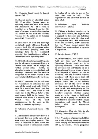 Philippine Valuation Standards (1
st
Edition) – Adoption of the IVSC Valuation Standards under Philippine Setting
PVA-IVA1
Valuation for Financial Reporting 63
5.6 Valuation Requirements for Leased
Assets – IAS 17
5.6.1 Leased assets are classified under
IAS 17 as either finance leases or
operating leases (see para. 6.6.1 below
and Addendum A). If a lease is
classified as a finance lease, the fair
value of the asset is required to establish
the amount of the asset and liability
recorded by the entity on its balance
sheet. (IAS 17, para. 20).
5.6.2 For leases of land and buildings
special rules apply, which are described
in para. 6.6.3. For all property, other
than investment property, land and
buildings have to be considered
separately for classification as either a
finance lease or an operating lease.
5.6.3 IAS 40 allows Investment Property
held by a lessee to be accounted for as a
finance lease under IAS 17, subject to
further special rules. Firstly, no
allocation is made between the land and
buildings. Secondly, the fair value is
recognized as the value subject to the
lessee‟s future liabilities under the lease.
5.6.4 IVSC considers that in each case
the requirement to establish the fair
value of the leased asset under IAS 17,
para. 20, is met by the Valuer reporting
the Market Value. For leases of real
estate, this is the Market Value of the
lease interest held by the lessee. For
leases of other assets, it is normally the
Market Value of the asset
unencumbered by the lease, as the
liability is recorded separately.
5.7 Valuation of Impaired Assets – IAS
36
5.7.1 Impairment arises where there is a
permanent decrease in the value of an
asset below its carrying amount. The
entity is required to write down the
carrying amount of an impaired asset to
the higher of its value in use or fair
value less costs to sell. The
requirements are discussed further at
para. 6.8.2.
5.8 Valuations after Business
Combinations – IFRS 3
5.8.1 Where a business acquires or is
merged with another, the acquirer has
to account for the assets and liabilities
of the acquiree at their fair value as of
the acquisition date. For identifiable
assets and liabilities, IVSC considers
that the Valuer should report the
Market Value as they existed at the date
of acquisition.
5.9 Surplus Assets – IFRS 5
5.9.1 Under IFRS 5, Non-Current Assets
Held for Sale and Discontinued
Operations. Surplus assets are to be
separately identified. Such assets may
be accounted for individually or as a
“disposal group”, i.e., a group of assets
to be disposed of together by sale or
otherwise, and the liabilities directly
associated with those assets that will
also be transferred in the transaction.
Surplus assets are to be initially
accounted for at the lower of the
carrying amount and the fair value less
costs to sell, and subsequently at fair
value less cost to sell. Valuers should
therefore ascertain whether surplus
assets are to be valued as individual
items, or as a group or portfolio of
assets that will be disposed of in a single
transaction, and report the Market
Value with the appropriate
assumptions.
5.10 Properties Held for Sale in the
Ordinary Course of Business – IAS 2
5.10.1 Valuations of properties held for
sale in the ordinary course of business
should comply with the requirements of
IAS 2, Inventories. These properties
 