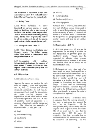 Philippine Valuation Standards (1
st
Edition) – Adoption of the IVSC Valuation Standards under Philippine Setting
PVA-IVA1
Valuation for Financial Reporting 64
are measured at the lower of cost and
net realizable value. Net realizable value
is the Market Value less the costs of sale.
5.11 Selling Costs
5.11.1 When instructed to value
impaired or surplus assets, or assets
that are held for sale in the course of
business, the Valuer must report their
Market Value without deducting selling
costs. If the client requests the Valuer
to advise on the costs to sell the assets,
such costs are to be reported separately.
5.12 Biological Assets – IAS 41
5.12.1 These include Agricultural and
Forestry assets. The Valuer should
value these assets in accordance with
the guidance in GN 10.
5.13 Co-operation with Auditors.
Subject to first obtaining the consent of
their client, Valuers shall discuss and
explain their valuations openly with the
entity‟s auditors.
6.0 Discussion
6.1 Identification of Asset Class
Separate disclosures are required for each
class of property, plant and equipment.
IAS 16, para. 73, requires that financial
statements shall disclose for each class the
measurement basis used for determining
the gross carrying amount, the
depreciation method used, and the useful
lives or the deprecation rates used. A class
of property, plant or equipment is a
grouping of assets of a similar nature and
use. The following are examples of
separate classes (IAS 16, para. 37):
a) land;
b) land and buildings;
c) machinery;
d) ships;
e) aircraft;
f) motor vehicles;
g) furniture and fixtures;
h) office equipment.
When an item is revalued, the entire class
to which it belongs should be revalued in
order to avoid both selective revaluations
and the reporting of a mix of costs and fair
values as at different dates. An asset class
for this purpose is a grouping of assets of a
similar nature and use in an entity‘s
operation.
6.2 Depreciation – IAS 16
6.2.1 IAS 16, paras. 43 – 62, sets out the
requirements for an entity to account for
the depreciation of property, plant and
machinery assets. Valuers may be
requested to allocate value between
different elements of an asset, to advise on
the residual value or to advise on the
future life of an asset.
6.2.2 Elements of cost. Any part of an
item, which has a cost that is significant in
relation to the total cost of the item, has to
be depreciated separately. Where parts
have a similar useful life and will
depreciate at a similar rate, they may be
grouped in determining the depreciation
charge. Valuers may be consequently
requested to allocate a valuation they have
provided to the different component parts
of an asset in order to enable the entity to
depreciate them separately.
6.2.3 Residual Value. The residual value
is deducted from the carrying amount of
the asset to determine the amount the
entity has to depreciate. If the
management policy of the entity involves
disposal after a specific time, the useful
life of an asset may be less than its
economic life. IAS 16, para. 58,
recognizes that land normally has an
unlimited useful life and therefore should
be accounted for separately. It also
 