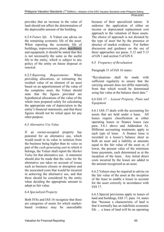 Philippine Valuation Standards (1
st
Edition) – Adoption of the IVSC Valuation Standards under Philippine Setting
PVA-IVA1
Valuation for Financial Reporting 65
provides that an increase in the value of
land should not affect the determination of
the depreciable amount of the building.
6.2.4 Future life. A Valuer can advise on
the remaining economic life of the asset.
When reporting the economic life of
buildings, improvements, plant, machinery
and equipment, it should be stated that this
is not necessarily the same as the useful
life to the entity, which is subject to any
policy of the entity on future disposal or
renewal.
6.2.5 Reporting Requirements: When
providing allocations, or estimating the
residual value of an element of an asset
based on an apportionment of the value of
the completes asset, the Valuer should
state that the figures provided are
hypothetical allocations of the value of the
whole item prepared solely for calculating
the appropriate rate of depreciation in the
entity‘s financial statements, and that these
figures should not be relied upon for any
other purpose.
6.3 Alternative Use Value
If an owner-occupied property has
potential for an alternative use, which
would result in its value in isolation from
the business being higher than its value as
part of the cash-generating unit to which it
belongs, the Valuer shall report the Market
Value for that alternative use. A statement
should also be made that the value for the
alternative use takes no account of issues
such as business closure or disruption and
the associated costs that would be incurred
in achieving the alternative use, and that
these should be considered by the entity
when deciding the appropriate amount to
adopt as fair value.
6.4 Specialized Property
Both IVSs and IAS 16 recognize that there
are categories of assets for which market-
based evidence may be unavailable
because of their specialized nature. It
endorses the application of either an
income or depreciated replacement cost
approach to the valuation of these assets.
The choice of approach is not dictated by
the type of asset but by the presence or
absence of market evidence. For further
discussion and guidance on the use of
these approaches see paras. 5.12 and 5.13
of GN 1 and section 5 of GN 8.
6.5 Frequency of Revaluation
Paragraph 31 of IAS 16 states:
―Revaluations shall be made with
sufficient regularity to ensure that the
carrying amount does not differ materially
from that which would be determined
using fair value at the balance sheet date.‖
6.6 IAS 17 – Leased Property, Plant and
Equipment
6.6.1 IAS 17 deals with the accounting for
assets that are held under a lease. All
leases require classification as either
operating leases or finance leases (see
para. 5.6.1 above and Addendum A).
Different accounting treatments apply to
each type of lease. A finance lease is
recorded in a lessee‘s balance sheet as
both an asset and a liability at amounts
equal to the fair value of the asset or, if
lower, the present value of the minimum
lease payments, each determined as at the
inception of the lease. Any initial direct
costs incurred by the lessee are added to
the amount recognized as an asset.
6.6.2 Valuers may be required to advise on
the fair value of the asset at the inception
of the lease to enable a lessee to account
for the asset correctly in accordance with
IAS 17.
6.6.3 Special provisions apply to leases of
land and buildings, IAS 17, para. 14, states
that ―because a characteristic of land is
that it normally has an indefinite economic
life … a lease of land will be an operating
 