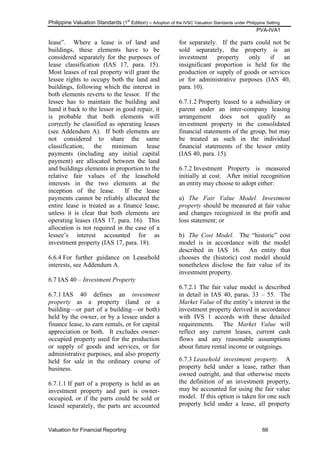 Philippine Valuation Standards (1
st
Edition) – Adoption of the IVSC Valuation Standards under Philippine Setting
PVA-IVA1
Valuation for Financial Reporting 66
lease‖. Where a lease is of land and
buildings, these elements have to be
considered separately for the purposes of
lease classification (IAS 17, para. 15).
Most leases of real property will grant the
lessee rights to occupy both the land and
buildings, following which the interest in
both elements reverts to the lessor. If the
lessee has to maintain the building and
hand it back to the lessor in good repair, it
is probable that both elements will
correctly be classified as operating leases
(see Addendum A). If both elements are
not considered to share the same
classification, the minimum lease
payments (including any initial capital
payment) are allocated between the land
and buildings elements in proportion to the
relative fair values of the leasehold
interests in the two elements at the
inception of the lease. If the lease
payments cannot be reliably allocated the
entire lease is treated as a finance lease,
unless it is clear that both elements are
operating leases (IAS 17, para. 16). This
allocation is not required in the case of a
lessee‘s interest accounted for as
investment property (IAS 17, para. 18).
6.6.4 For further guidance on Leasehold
interests, see Addendum A.
6.7 IAS 40 – Investment Property
6.7.1 IAS 40 defines an investment
property as a property (land or a
building—or part of a building—or both)
held by the owner, or by a lessee under a
finance lease, to earn rentals, or for capital
appreciation or both. It excludes owner-
occupied property used for the production
or supply of goods and services, or for
administrative purposes, and also property
held for sale in the ordinary course of
business.
6.7.1.1 If part of a property is held as an
investment property and part is owner-
occupied, or if the parts could be sold or
leased separately, the parts are accounted
for separately. If the parts could not be
sold separately, the property is an
investment property only if an
insignificant proportion is held for the
production or supply of goods or services
or for administrative purposes (IAS 40,
para. 10).
6.7.1.2 Property leased to a subsidiary or
parent under an inter-company leasing
arrangement does not qualify as
investment property in the consolidated
financial statements of the group, but may
be treated as such in the individual
financial statements of the lessor entity
(IAS 40, para. 15).
6.7.2 Investment Property is measured
initially at cost. After initial recognition
an entity may choose to adopt either:
a) The Fair Value Model. Investment
property should be measured at fair value
and changes recognized in the profit and
loss statement; or
b) The Cost Model. The ―historic‖ cost
model is in accordance with the model
described in IAS 16. An entity that
chooses the (historic) cost model should
nonetheless disclose the fair value of its
investment property.
6.7.2.1 The fair value model is described
in detail in IAS 40, paras. 33 – 55. The
Market Value of the entity‘s interest in the
investment property derived in accordance
with IVS 1 accords with these detailed
requirements. The Market Value will
reflect any current leases, current cash
flows and any reasonable assumptions
about future rental income or outgoings.
6.7.3 Leasehold investment property. A
property held under a lease, rather than
owned outright, and that otherwise meets
the definition of an investment property,
may be accounted for using the fair value
model. If this option is taken for one such
property held under a lease, all property
 