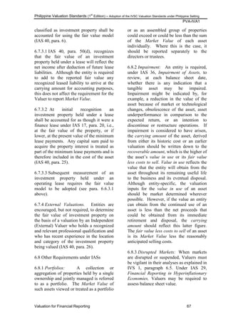 Philippine Valuation Standards (1
st
Edition) – Adoption of the IVSC Valuation Standards under Philippine Setting
PVA-IVA1
Valuation for Financial Reporting 67
classified as investment property shall be
accounted for using the fair value model
(IAS 40, para. 6).
6.7.3.1 IAS 40, para. 50(d), recognizes
that the fair value of an investment
property held under a lease will reflect the
net income after deduction of future lease
liabilities. Although the entity is required
to add to the reported fair value any
recognized leased liability to arrive at the
carrying amount for accounting purposes,
this does not affect the requirement for the
Valuer to report Market Value.
6.7.3.2 At initial recognition an
investment property held under a lease
shall be accounted for as though it were a
finance lease under IAS 17, para. 20, i.e.,
at the fair value of the property, or if
lower, at the present value of the minimum
lease payments. Any capital sum paid to
acquire the property interest is treated as
part of the minimum lease payments and is
therefore included in the cost of the asset
(IAS 40, para. 25).
6.7.3.3 Subsequent measurement of an
investment property held under an
operating lease requires the fair value
model to be adopted (see para. 6.6.3.1
above).
6.7.4 External Valuations. Entities are
encouraged, but not required, to determine
the fair value of investment property on
the basis of a valuation by an Independent
(External) Valuer who holds a recognized
and relevant professional qualification and
who has recent experience in the location
and category of the investment property
being valued (IAS 40, para. 26).
6.8 Other Requirements under IASs
6.8.1 Portfolios: A collection or
aggregation of properties held by a single
ownership and jointly managed is referred
to as a portfolio. The Market Value of
such assets viewed or treated as a portfolio
or as an assembled group of properties
could exceed or could be less than the sum
of the Market Value of each asset
individually. Where this is the case, it
should be reported separately to the
directors or trustees.
6.8.2 Impairment: An entity is required,
under IAS 36, Impairment of Assets, to
review, at each balance sheet date,
whether there is any indication that a
tangible asset may be impaired.
Impairment might be indicated by, for
example, a reduction in the value of the
asset because of market or technological
changes, obsolescence of the asset, asset
underperformance in comparison to the
expected return, or an intention to
discontinue or restructure operations. If
impairment is considered to have arisen,
the carrying amount of the asset, derived
from either its historic cost or an earlier
valuation should be written down to the
recoverable amount, which is the higher of
the asset‘s value in use or its fair value
less costs to sell. Value in use reflects the
value that the entity will obtain from the
asset throughout its remaining useful life
to the business and its eventual disposal.
Although entity-specific, the valuation
inputs for the value in use of an asset
should be market determined wherever
possible. However, if the value an entity
can obtain from the continued use of an
asset is less than the net proceeds that
could be obtained from its immediate
retirement and disposal, the carrying
amount should reflect this latter figure.
The fair value less costs to sell of an asset
is its Market Value less the reasonably
anticipated selling costs.
6.8.3 Disrupted Markets: When markets
are disrupted or suspended, Valuers must
be vigilant in their analyses as explained in
IVS 1, paragraph 6.5. Under IAS 29,
Financial Reporting in Hyperinflationary
Economies, Valuers may be required to
assess balance sheet value.
 