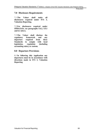 Philippine Valuation Standards (1
st
Edition) – Adoption of the IVSC Valuation Standards under Philippine Setting
PVA-IVA1
Valuation for Financial Reporting 68
7.0 Disclosure Requirements
7.1 The Valuer shall make all
disclosures required under IVS 3,
Valuation Reporting.
7.2 For disclosures required under
IFRSs/IASs, see paragraphs 5.4.2, 5.5.1
and 6.1 above.
7.3 The Valuer shall disclose the
regulatory framework and any
departure required from these
Standards to comply with local
legislation, regulation (including
accounting rules), or custom.
8.0 Departure Provisions
8.1 In following this Application any
departures must be in accordance with
directions made in IVS 3, Valuation
Reporting
 