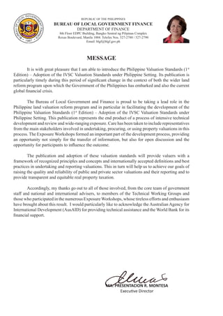 REPUBLIC OF THE PHILIPPINES
BUREAU OF LOCAL GOVERNMENT FINANCE
DEPARTMENT OF FINANCE
8th Floor EDPC Building, Bangko Sentral ng Pilipinas Complex
Roxas Boulevard, Manila 1004. Telefax Nos. 527-2780 / 527-2790
Email: blgf@blgf.gov.ph
MESSAGE
	 It is with great pleasure that I am able to introduce the Philippine Valuation Standards (1st
Edition) – Adoption of the IVSC Valuation Standards under Philippine Setting. Its publication is
particularly timely during this period of significant change in the context of both the wider land
reform program upon which the Government of the Philippines has embarked and also the current
global financial crisis.
	 The Bureau of Local Government and Finance is proud to be taking a lead role in the
Philippine land valuation reform program and in particular in facilitating the development of the
Philippine Valuation Standards (1st
Edition) – Adoption of the IVSC Valuation Standards under
Philippine Setting. This publication represents the end product of a process of intensive technical
development and review and wide-ranging exposure. Care has been taken to include representatives
from the main stakeholders involved in undertaking, procuring, or using property valuations in this
process. The Exposure Workshops formed an important part of the development process, providing
an opportunity not simply for the transfer of information, but also for open discussion and the
opportunity for participants to influence the outcome.
	 The publication and adoption of these valuation standards will provide valuers with a
framework of recognized principles and concepts and internationally accepted definitions and best
practices in undertaking and reporting valuations. This in turn will help us to achieve our goals of
raising the quality and reliability of public and private sector valuations and their reporting and to
provide transparent and equitable real property taxation.
	 Accordingly, my thanks go out to all of those involved, from the core team of government
staff and national and international advisers, to members of the Technical Working Groups and
those who participated in the numerous Exposure Workshops, whose tireless efforts and enthusiasm
have brought about this result. I would particularly like to acknowledge the Australian Agency for
International Development (AusAID) for providing technical assistance and the World Bank for its
financial support.
MA. PRESENTACION R. MONTESA
Executive Director
 