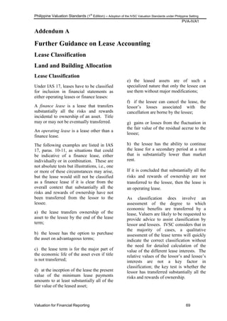 Philippine Valuation Standards (1
st
Edition) – Adoption of the IVSC Valuation Standards under Philippine Setting
PVA-IVA1
Valuation for Financial Reporting 69
Addendum A
Further Guidance on Lease Accounting
Lease Classification
Land and Building Allocation
Lease Classification
Under IAS 17, leases have to be classified
for inclusion in financial statements as
either operating leases or finance leases:
A finance lease is a lease that transfers
substantially all the risks and rewards
incidental to ownership of an asset. Title
may or may not be eventually transferred.
An operating lease is a lease other than a
finance lease.
The following examples are listed in IAS
17, paras. 10-11, as situations that could
be indicative of a finance lease, either
individually or in combination. These are
not absolute tests but illustrations, i.e., one
or more of these circumstances may arise,
but the lease would still not be classified
as a finance lease if it is clear from the
overall context that substantially all the
risks and rewards of ownership have not
been transferred from the lessor to the
lessee.
a) the lease transfers ownership of the
asset to the lessee by the end of the lease
term;
b) the lessee has the option to purchase
the asset on advantageous terms;
c) the lease term is for the major part of
the economic life of the asset even if title
is not transferred;
d) at the inception of the lease the present
value of the minimum lease payments
amounts to at least substantially all of the
fair value of the leased asset;
e) the leased assets are of such a
specialized nature that only the lessee can
use them without major modifications;
f) if the lessee can cancel the lease, the
lessor‘s losses associated with the
cancellation are borne by the lessee;
g) gains or losses from the fluctuation in
the fair value of the residual accrue to the
lessee;
h) the lessee has the ability to continue
the lease for a secondary period at a rent
that is substantially lower than market
rent.
If it is concluded that substantially all the
risks and rewards of ownership are not
transferred to the lessee, then the lease is
an operating lease.
As classification does involve an
assessment of the degree to which
economic benefits are transferred by a
lease, Valuers are likely to be requested to
provide advice to assist classification by
lessor and lessees. IVSC considers that in
the majority of cases, a qualitative
assessment of the lease terms will quickly
indicate the correct classification without
the need for detailed calculation of the
value of the different lease interests. The
relative values of the lessor‘s and lessee‘s
interests are not a key factor in
classification; the key test is whether the
lessor has transferred substantially all the
risks and rewards of ownership.
 