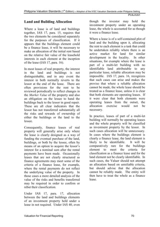 Philippine Valuation Standards (1
st
Edition) – Adoption of the IVSC Valuation Standards under Philippine Setting
PVA-IVA1
Valuation for Financial Reporting 70
Land and Building Allocation
Where a lease is of land and buildings
together, IAS 17, para. 15, requires that
the two elements be considered separately
for the purposes of classification. If it
appears that the buildings element could
be a finance lease, it will be necessary to
make an allocation of the initial rent based
on the relative fair value of the leasehold
interests in each element at the inception
of the lease (IAS 17, para. 16).
In most leases of real property, the interest
in the land and buildings is not
distinguishable, and in any event the
interest in both normally reverts to the
lessor at the end of the lease. There are
often provisions for the rent to be
reviewed periodically to reflect changes in
the Market Value of the property and also
an obligation on the lessee to hand the
buildings back to the lessor in good repair.
These are all clear indicators that the
lessor has not transferred substantially all
the risks and rewards of ownership of
either the buildings or the land to the
lessee.
Consequently, finance leases of real
property will generally arise only where
the lease is clearly designed as a way of
funding the eventual purchase of the land,
buildings, or both by the lessee, often by
means of an option to acquire the lessor‘s
interest for a nominal sum after the rental
payments have been made. Occasionally
leases that are not clearly structured as
finance agreements may meet some of the
criteria of a finance lease, for example,
where the rental payments do not reflect
the underlying value of the property. In
those cases a more detailed analysis of the
value of the risks and benefits transferred
may be required in order to confirm or
rebut their classification.
Under IAS 17, para. 17, allocation
between the land and buildings elements
of an investment property held under a
lease in not required. Under IAS 40, even
though the investor may hold the
investment property under an operating
lease, the whole is accounted for as though
it were a finance lease.
Where a lease is of a self-contained plot of
land and the building upon it, allocating
the rent to each element is a task that could
be undertaken reliably where there is an
active market for land for similar
development in the locality. In other
situations, for example where the lease is
part of a multi-let building with no
identifiable land attributable to any
particular lease, reliable allocation may be
impossible. IAS 17, para. 16, recognizes
that such cases can arise and makes the
proviso that where a reliable allocation
cannot be made, the whole lease should be
treated as a finance lease, unless it is clear
that both elements are operating leases. If
it were clear that both elements were
operating leases from the outset, the
allocation exercise would not be
necessary.
In practice, leases of part of a multi-let
building will normally be operating leases
and the whole property will be classified
as investment property by the lessor. In
such cases allocation will be unnecessary.
In cases where the buildings element is
clearly a finance lease, the land element is
likely to be identifiable. It will be
comparatively rare for the buildings
element to meet the criteria for
classification as a finance lease and for the
land element not be clearly identifiable. In
such cases, the Valuer should not attempt
an allocation based on unreliable criteria,
but should advise that the allocation
cannot be reliably made. The entity will
then have to treat the whole as a finance
lease.
 