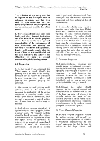 Philippine Valuation Standards (1
st
Edition) – Adoption of the IVSC Valuation Standards under Philippine Setting
PVA-IVA2
Valuation for Secured Lending Purposes 73
5.6 A valuation of a property may also
be required on the assumption that an
estimated occupancy level had been
achieved. This should also reflect the
realistic expectations and perceptions of
market participants as at the date of the
report.
5.7 Corporate and individual loans from
banks and other financial institutions
are often secured by specific property
assets. Valuers need to have a general
understanding of the requirements of
such institutions, and possibly the
structure of loan terms and agreements.
Lenders will usually require that the
terms of loan be kept confidential, but
this does not relieve the Valuer of the
obligation to have a general
understanding of the lending process.
6.0 Discussion
6.1 At the outset of an assignment, the
Valuer needs to clearly identify the
property that is to serve as the security.
Particular care is required to distinguish
between property types where real
property and personal property are
combined.
6.2 The manner in which property would
ordinarily trade in the market will
determine the applicability of the various
approaches to assessing Market Value.
Based upon market information, each
approach is a comparative method, and the
use of more than one method may be
required.
6.3 Each relevant valuation method will, if
appropriately and correctly applied, lead to
a similar result. All valuation methods
should be based on market observations.
Construction costs and depreciation, where
they apply, should be determined by
reference to an analysis of market-based
estimates of costs and accumulated
depreciation. The use of an income
method, particularly discounted cash flow
techniques, will also be based on market-
determined cash flows and market-derived
rates of return.
6.4 Occasionally a lender may request a
valuation on a basis other than Market
Value. IVS 2 addresses the types, use and
reporting of some common alternative
bases of valuation. The Valuer should
ensure that an alternative basis is not
confused with Market Value. Although
there may be circumstances where an
alternative basis is appropriate for secured
lending, users of such valuations should be
made aware that such value may not be
realizable if the alternative assumptions
made are no longer applicable.
6.5 Investment Properties
6.5.1 Income-producing properties are
usually valued as individual properties.
Lending institutions may also wish to have
a property assessed as part of a portfolio of
properties. In such instances, the
distinction between the value of the
individual property, assuming it is sold
individually, and its value as part of the
portfolio should be clearly expressed.
6.5.2 Although the Valuer should
comment on the expected demand and
marketability of the property over the life
of the loan (see para. 5.4 above), it is
normally outside the scope of the
valuation exercise to advise on the ability
of a tenant to meet future lease obligations
beyond comment on the market‘s current
perception of the tenant‘s quality.
6.6 Owner-Occupied Properties
6.6.1 Owner-occupied properties valued
for lending purposes will normally be
valued on the assumption that the property
is transferred unencumbered by the
owner‘s occupancy, i.e., that the buyer is
entitled to full legal control and
 