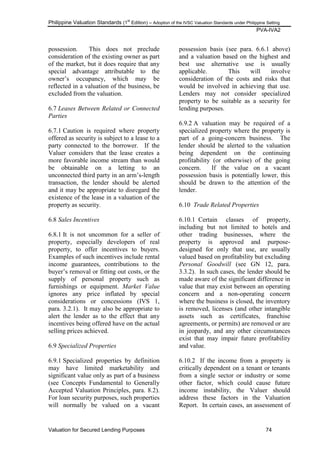 Philippine Valuation Standards (1
st
Edition) – Adoption of the IVSC Valuation Standards under Philippine Setting
PVA-IVA2
Valuation for Secured Lending Purposes 74
possession. This does not preclude
consideration of the existing owner as part
of the market, but it does require that any
special advantage attributable to the
owner‘s occupancy, which may be
reflected in a valuation of the business, be
excluded from the valuation.
6.7 Leases Between Related or Connected
Parties
6.7.1 Caution is required where property
offered as security is subject to a lease to a
party connected to the borrower. If the
Valuer considers that the lease creates a
more favorable income stream than would
be obtainable on a letting to an
unconnected third party in an arm‘s-length
transaction, the lender should be alerted
and it may be appropriate to disregard the
existence of the lease in a valuation of the
property as security.
6.8 Sales Incentives
6.8.1 It is not uncommon for a seller of
property, especially developers of real
property, to offer incentives to buyers.
Examples of such incentives include rental
income guarantees, contributions to the
buyer‘s removal or fitting out costs, or the
supply of personal property such as
furnishings or equipment. Market Value
ignores any price inflated by special
considerations or concessions (IVS 1,
para. 3.2.1). It may also be appropriate to
alert the lender as to the effect that any
incentives being offered have on the actual
selling prices achieved.
6.9 Specialized Properties
6.9.1 Specialized properties by definition
may have limited marketability and
significant value only as part of a business
(see Concepts Fundamental to Generally
Accepted Valuation Principles, para. 8.2).
For loan security purposes, such properties
will normally be valued on a vacant
possession basis (see para. 6.6.1 above)
and a valuation based on the highest and
best use alternative use is usually
applicable. This will involve
consideration of the costs and risks that
would be involved in achieving that use.
Lenders may not consider specialized
property to be suitable as a security for
lending purposes.
6.9.2 A valuation may be required of a
specialized property where the property is
part of a going-concern business. The
lender should be alerted to the valuation
being dependent on the continuing
profitability (or otherwise) of the going
concern. If the value on a vacant
possession basis is potentially lower, this
should be drawn to the attention of the
lender.
6.10 Trade Related Properties
6.10.1 Certain classes of property,
including but not limited to hotels and
other trading businesses, where the
property is approved and purpose-
designed for only that use, are usually
valued based on profitability but excluding
Personal Goodwill (see GN 12, para.
3.3.2). In such cases, the lender should be
made aware of the significant difference in
value that may exist between an operating
concern and a non-operating concern
where the business is closed, the inventory
is removed, licenses (and other intangible
assets such as certificates, franchise
agreements, or permits) are removed or are
in jeopardy, and any other circumstances
exist that may impair future profitability
and value.
6.10.2 If the income from a property is
critically dependent on a tenant or tenants
from a single sector or industry or some
other factor, which could cause future
income instability, the Valuer should
address these factors in the Valuation
Report. In certain cases, an assessment of
 
