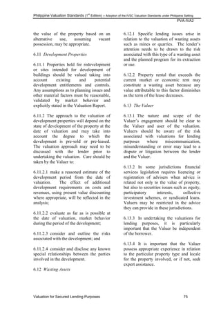 Philippine Valuation Standards (1
st
Edition) – Adoption of the IVSC Valuation Standards under Philippine Setting
PVA-IVA2
Valuation for Secured Lending Purposes 75
the value of the property based on an
alternative use, assuming vacant
possession, may be appropriate.
6.11 Development Properties
6.11.1 Properties held for redevelopment
or sites intended for development of
buildings should be valued taking into
account existing and potential
development entitlements and controls.
Any assumptions as to planning issues and
other material factors must be reasonable,
validated by market behavior and
explicitly stated in the Valuation Report.
6.11.2 The approach to the valuation of
development properties will depend on the
state of development of the property at the
date of valuation and may take into
account the degree to which the
development is pre-sold or pre-leased.
The valuation approach may need to be
discussed with the lender prior to
undertaking the valuation. Care should be
taken by the Valuer to:
6.11.2.1 make a reasoned estimate of the
development period from the date of
valuation. The effect of additional
development requirements on costs and
revenues, using present value discounting
where appropriate, will be reflected in the
analysis;
6.11.2.2 evaluate as far as is possible at
the date of valuation, market behavior
during the period of the development;
6.11.2.3 consider and outline the risks
associated with the development; and
6.11.2.4 consider and disclose any known
special relationships between the parties
involved in the development.
6.12 Wasting Assets
6.12.1 Specific lending issues arise in
relation to the valuation of wasting assets
such as mines or quarries. The lender‘s
attention needs to be drawn to the risk
associated with this type of a wasting asset
and the planned program for its extraction
or use.
6.12.2 Property rental that exceeds the
current market or economic rent may
constitute a wasting asset because any
value attributable to this factor diminishes
as the term of the lease decreases.
6.13 The Valuer
6.13.1 The nature and scope of the
Valuer‘s engagement should be clear to
the Valuer and user of the valuation.
Valuers should be aware of the risk
associated with valuations for lending
purposes where miscommunication,
misunderstanding or error may lead to a
dispute or litigation between the lender
and the Valuer.
6.13.2 In some jurisdictions financial
services legislation requires licencing or
registration of advisers when advice is
related not only to the value of property,
but also to securities issues such as equity,
participatory interests, collective
investment schemes, or syndicated loans.
Valuers may be restricted in the advice
they can provide in these jurisdictions.
6.13.3 In undertaking the valuations for
lending purposes, it is particularly
important that the Valuer be independent
of the borrower.
6.13.4 It is important that the Valuer
possess appropriate experience in relation
to the particular property type and locale
for the property involved, or if not, seek
expert assistance.
 
