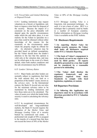 Philippine Valuation Standards (1
st
Edition) – Adoption of the IVSC Valuation Standards under Philippine Setting
PVA-IVA2
Valuation for Secured Lending Purposes 76
6.14 Forced Sales and Limited Marketing
or Disposal Periods
6.14.1 Lending institutions may request
valuations on a forced, or liquidation, sale
basis or impose a time limit for disposal of
the security. Because the impact of a
constraint on the price obtainable will
depend upon the specific circumstances
under which the sale takes place, it is not
realistic for the Valuer to speculate on a
price that could be obtained without either
knowledge of the reasons for the
constraint, or the circumstances under
which the property might be offered for
sale. An alternative valuation may be
provided based on defined assumptions,
but the Valuer should draw the lender‘s
attention to the fact that this opinion is
valid only at the valuation date, and may
not be relied upon in the event of a future
default, when both market conditions and
the sale circumstances may be different.
6.15 Lenders‟ Solvency Ratios
6.15.1 Major banks and other lenders are
normally subject to regulations that limit
the total amount they can lend as a
proportion of the lenders‘ assets, known as
the solvency ratio. In the International
context, the Basle II Accord sets out rules
for the minimum solvency ratios to be
maintained by lending institutions and
how those ratios are to be calculated. The
value of assets over which the lender holds
security is used in calculating the solvency
ratio.
6.15.2 In exceptional circumstances for
well-developed and long-established
markets, the Basle II Accord requires the
estimation of the Market Value and
Mortgage Lending Value of a security
backed by commercial real estate. A
preferential risk weight of 50% is assigned
to the tranche of a secured loan that does
not exceed the lower of 50% of the Market
Value or 60% of the Mortgage Lending
Value.
6.15.3 Mortgage Lending Value is a
long-term, risk assessment technique. As
such, it is not a basis of value. MLV is a
technique that is primarily used by banks
in a number of European countries.
Further information on Mortgage Lending
Value is available on the IVSC website.
7.0 Disclosure Requirements
7.1 In reporting Market Value for
lending security purposes, the Valuer
shall make all disclosures required
under IVS 3, Valuation Reporting.
7.2 The basis of Valuer‟s engagement is
to be clearly set out in any reports to be
used by third parties. All reports
should be presented in a way that would
not be considered by a reasonable
person to be misleading.
7.3 The Valuer shall disclose the
regulatory framework and any
departure required from these
Standards to comply with local
legislation, regulation, or custom.
8.0 Departure Provisions
8.1 In following this Application any
departures must be in accordance with
directions provided in IVS 3, Valuation
Reporting.
 