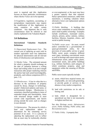 Philippine Valuation Standards (1
st
Edition) – Adoption of the IVSC Valuation Standards under Philippine Setting
PVA-IVA3
Valuation of Public Sector Assets for Financial Reporting 78
asset is required and this Application
focuses on these particular circumstances
where Market Values are to be reported.
2.4 Legislative, regulatory, accounting, or
jurisprudence requirements may require
the modification of this Application in
some countries or under certain
conditions. Any departure due to such
circumstances must be referred to and
clearly explained in the Valuation Report.
3.0 Definitions
International Valuation Standards
Definitions
3.1 Depreciated Replacement Cost. The
current cost of replacing an asset with its
modern equivalent asset less deductions
for physical deterioration and all relevant
forms of obsolescence and optimization.
3.2 Market Value. The estimated amount
for which a property should exchange on
the date of valuation between a willing
buyer and willing seller in an arm‘s-length
transaction after proper marketing wherein
the parties had each acted knowledgeably,
prudently, and without compulsion (IVS 1,
para. 3.1).
3.3 Obsolescence. A loss in value due to a
decrease in the usefulness of property
caused by decay, changes in technology,
people‘s behavioral patterns and tastes, or
environmental changes. Obsolescence is
sometimes classified according to items of
outmoded design and functionality, items
with structural design unable to meet
current code requirements, and factors
arising outside the asset, such as changes
in user demand.
3.4 Optimization. The process by which a
least cost replacement option is
determined for the remaining service
potential of an asset. It is a process of
adjusting the replacement cost to reflect
that an asset may be technically obsolete
or over-engineered, or the asset may have
a greater capacity than that required.
Hence optimization minimizes, rather than
maximizes, a resulting valuation where
alternative lower cost replacement options
are available.
3.5 Public Building. A building that
serves some community or social function
and is held in public ownership. Examples
include courthouses, municipal centers,
schools, prisons, police stations, military
facilities, libraries, hospitals, clinics, and
social or public housing.
3.6 Public sector asset. An asset, owned
and/or controlled by a governmental or
quasi-governmental entity, for the
provision of some public service or good.
Public sector assets comprise different
asset types, including conventional assets
as well as heritage and conservation assets,
infrastructure assets, public utility plants,
recreational assets, and public buildings
(e.g., military facilities), each category of
which constitutes property, plant and
equipment within the meaning of IPSASs
and IFRSs.
Public sector assets typically include:
a) assets, which have atypical tenure, are
irreplaceable, are non-cash-generating,
or provide goods or services in the
absence of any market competition;
b) land with restrictions on its sale or
leasing; and
c) land, which is designated for a
specialized use that is not necessarily
its highest and best use.
See also Heritage assets, Infrastructure
assets, Public building, Public utility, and
Recreational assets.
3.7 Public Utility. A property that:
 