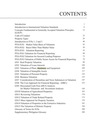 CONTENTS
Introduction 1
Introduction to International Valuation Standards 6
Concepts Fundamental to Generally Accepted Valuation Principles
(GAVP)
13
Code of Conduct 23
Property Types 29
Introduction to IVSs 1. 2 and 3 40
PVS-IVS1 Market Value Basis of Valuation 43
PVS-IVS2 Bases Other Than Market Value 50
PVS-IVS3 Valuation Reporting 55
PVA-IVA1 Valuation for Financial Reporting 60
PVA-IVA2 Valuation for Secured Lending Purposes 73
PVA-IVA3 Valuation of Public Sector Assets for Financial Reporting 79
GN1 Real Property Valuation 90
GN2 Valuation of Lease Interests 104
GN3 Valuation of Plant, Machinery and Equipment 109
GN4 Valuation of Intangible Assets 117
GN5 Valuation of Personal Property 125
GN6 Business Valuation 133
GN7 Consideration of Hazardous and Toxic Substances in Valuation 147
GN8 The Cost Approach for Financial Reporting – (DRC) 153
GN9 Discounted Cash Flow (DCF) Analysis
for Market Valuations and Investment Analyses 158
GN10 Valuation of Agricultural Properties 165
GN11 Reviewing Valuations 170
GN12 Valuation of Trade Related Property 173
GN13 Mass Appraisal for Property Taxation 176
GN14 Valuation of Properties in the Extractive Industries 181
GN15 The Valuation of Historic Property 194
Glossary of Terms for IVSs 200
Supplementary Philippine Glossary 260
 