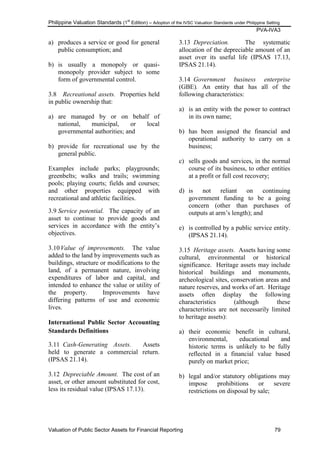 Philippine Valuation Standards (1
st
Edition) – Adoption of the IVSC Valuation Standards under Philippine Setting
PVA-IVA3
Valuation of Public Sector Assets for Financial Reporting 79
a) produces a service or good for general
public consumption; and
b) is usually a monopoly or quasi-
monopoly provider subject to some
form of governmental control.
3.8 Recreational assets. Properties held
in public ownership that:
a) are managed by or on behalf of
national, municipal, or local
governmental authorities; and
b) provide for recreational use by the
general public.
Examples include parks; playgrounds;
greenbelts; walks and trails; swimming
pools; playing courts; fields and courses;
and other properties equipped with
recreational and athletic facilities.
3.9 Service potential. The capacity of an
asset to continue to provide goods and
services in accordance with the entity‘s
objectives.
3.10Value of improvements. The value
added to the land by improvements such as
buildings, structure or modifications to the
land, of a permanent nature, involving
expenditures of labor and capital, and
intended to enhance the value or utility of
the property. Improvements have
differing patterns of use and economic
lives.
International Public Sector Accounting
Standards Definitions
3.11 Cash-Generating Assets. Assets
held to generate a commercial return.
(IPSAS 21.14).
3.12 Depreciable Amount. The cost of an
asset, or other amount substituted for cost,
less its residual value (IPSAS 17.13).
3.13 Depreciation. The systematic
allocation of the depreciable amount of an
asset over its useful life (IPSAS 17.13,
IPSAS 21.14).
3.14 Government business enterprise
(GBE). An entity that has all of the
following characteristics:
a) is an entity with the power to contract
in its own name;
b) has been assigned the financial and
operational authority to carry on a
business;
c) sells goods and services, in the normal
course of its business, to other entities
at a profit or full cost recovery;
d) is not reliant on continuing
government funding to be a going
concern (other than purchases of
outputs at arm‘s length); and
e) is controlled by a public service entity.
(IPSAS 21.14).
3.15 Heritage assets. Assets having some
cultural, environmental or historical
significance. Heritage assets may include
historical buildings and monuments,
archeological sites, conservation areas and
nature reserves, and works of art. Heritage
assets often display the following
characteristics (although these
characteristics are not necessarily limited
to heritage assets):
a) their economic benefit in cultural,
environmental, educational and
historic terms is unlikely to be fully
reflected in a financial value based
purely on market price;
b) legal and/or statutory obligations may
impose prohibitions or severe
restrictions on disposal by sale;
 