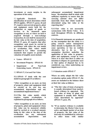 Philippine Valuation Standards (1
st
Edition) – Adoption of the IVSC Valuation Standards under Philippine Setting
PVA-IVA3
Valuation of Public Sector Assets for Financial Reporting 81
investment, or assets surplus to the
operations of the entity.
5.2 Applicable Standards. The
classification of assets determines which
IPSAS applies. IPSAS 17, paras. 26 and
27, requires non-current property, plant
and equipment assets held for the
production or supply of goods or
services to be measured upon
recognition at cost, or where an item is
acquired through a non-exchange
transaction, its cost shall be measured at
its fair value at the date of acquisition.
IPSAS 17, para. 42 requires that after
recognition, such assets be carried in
accordance with either the cost model
or revaluation (fair value) model
described in 5.3. Other accounting
standards that require or permit the
valuation of tangible assets include:
 Leases – IPSAS 13
 Investment Property – IPSAS 16
 Impairment of Non-Cash
Generating Assets – IPSAS 21
5.3 IPSAS 17, Cost and Fair Value
5.3.1 IPSAS 17 deals with the cost
model in paragraph 43 as follows:
“After recognition as an asset, an item
of property, plant and equipment shall
be carried at its cost less any
accumulated depreciation and any
accumulated impairment losses.”
5.3.2 The fair value model, which
requires regular revaluations, is
explained in paragraph 44 as follows:
“After recognition as an asset, an item
of property, plant and equipment whose
fair value can be measured reliably
shall be carried at a revalued amount,
being its fair value at the date of the
revaluation less any subsequent
accumulated depreciation and
subsequent accumulated impairment
losses. Revaluations shall be made with
sufficient regularity to ensure that the
carrying amount does not differ
materially from that which would be
determined using fair value at the
reporting date.”
5.3.3 Fair value is not necessarily
synonymous with Market Value. It is
used throughout IPSASs in differing
contexts.
5.3.4 Financial statements are produced
on the assumption that the entity is a
going concern unless management
either intends to liquidate the entity or
cease operation, or has no realistic
alternative but to do so. This
assumption therefore underlies the
application of fair value to property,
plant and equipment, except in cases
where it is clear that there is either an
intention to dispose of a particular asset
or that option of disposal has to be
considered, e.g., when undertaking an
impairment review.
5.4 Valuations under IPSAS 17
Where an entity adopts the fair value
revaluation option under IPSAS 17, the
assets are included in the balance sheet
at their fair value as follows:
a) “The fair value of items of property
is usually determined from market-
based evidence by appraisal. The
fair value of items of plant and
equipment is usually their Market
Value determined by appraisal”
(IPSAS 17, para. 45).
b) “If no market evidence is available
to determine the Market Value in an
active and liquid market of an item
of property, the fair value of the
item may be established by reference
to other items with similar
 