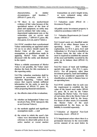 Philippine Valuation Standards (1
st
Edition) – Adoption of the IVSC Valuation Standards under Philippine Setting
PVA-IVA3
Valuation of Public Sector Assets for Financial Reporting 82
characteristics, in similar
circumstances and location…”
(IPSAS 17, para. 47).
c) “If there is no market-based
evidence of fair value because of the
specialized nature of the item of
plant and equipment, an entity may
need to estimate fair value using …
depreciated replacement cost, or the
restoration cost or service unit
approaches…” (IPSAS 17, para. 48).
(See paras. 6.5, 6.6, and 6.7 below.)
5.4.1 IVSC considers that a professional
Valuer undertaking an appraisal under
5.4 (a) to (c) above should report the
Market Value of the asset. Any
assumptions or qualifications made in
applying Market Value should be
discussed with the entity and disclosed
in the report.
Where a reliable assessment of Market
Value is not possible, the Valuer must
disclose the basis for this conclusion to
the reporting entity.
5.4.2 The valuation conclusion shall be
reported in accordance with IVS 3,
Valuation Reporting. Valuers shall
ensure that reports include sufficient
information for the entity to meet the
requirements of IPSAS 17, para. 92,
when preparing financial statements:
a) the effective date of the revaluation;
b) whether an Independent Valuer was
involved (Note, IVSC interprets this
as an External Valuer);
c) the methods applied and significant
assumptions made …; and
d) the extent to which the asset‟s fair
values were determined directly by
reference to observable prices in an
active market or recent market
transactions on arm‟s length terms,
or were estimated using other
valuation techniques.
5.5 Valuations under IPSAS 16 –
Investment Property
All public sector investment property is
valued in accordance with IVA 1.
5.6 Valuation Requirements for Leased
Assets – IPSAS 13
5.6.1 Leased assets are classified under
IPSAS 13 as either finance leases or
operating leases. (For further
explanation, see IVA 1, para. 6.6.1 and
Addendum A.) If a lease is classified as
a finance lease, the fair value of the
asset is required to establish the amount
of the asset and liability recorded by the
entity on its balance sheet (IPSAS 13,
para. 20).
5.6.2 For leases of land and buildings
special rules apply. (See IVA 1, para.
6.6.3.) For all property, other than
investment property, land and buildings
have to be considered separately for
classification as either a finance lease or
an operating lease.
5.6.3 IVSC considers that in each case
the requirement to establish the fair
value of the leased asset under IPSAS
13, para. 28, is met by the Valuer
reporting the Market Value. For leases
of real estate, this is the Market Value of
the lease interest held by the lessee.
For leases of other assets, it is normally
the Market Value of the asset
unencumbered by the lease, as the
liability is recorded separately.
5.7 Valuation of Impaired Non-Cash
Generating Assets – IPSAS 21
5.7.1 Impairment arises where there is a
permanent decrease in the recoverable
service amount of an asset below its
 