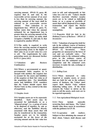 Philippine Valuation Standards (1
st
Edition) – Adoption of the IVSC Valuation Standards under Philippine Setting
PVA-IVA3
Valuation of Public Sector Assets for Financial Reporting 83
carrying amount. IPSAS 21, para. 48,
requires that if, and only if, the
recoverable service amount of an asset
is less than its carrying amount, the
carrying amount of the asset shall be
reduced to its recoverable service
amount. That reduction is an
impairment loss. IPSAS 21, para. 51,
further states that when the amount
estimated for an impairment loss is
greater than the carrying amount of the
asset to which it relates, an entity shall
recognize a liability if, and only if, that
is required by another IPSAS.
5.7.2 The entity is required to write
down the carrying amount of impaired
cash-generating assets to the higher of
their value in use or fair value less costs
to sell. The requirements for cash-
generating assets are discussed further
in IVA 1, para. 6.8.2.
5.8 Valuations after Business
Combinations
5.8.1 Where a governmental or quasi-
governmental entity acquires or is
merged with another, the acquirer has
to account for the assets and liabilities
of the acquiree at their fair value as of
the acquisition date. For identifiable
assets and liabilities, IVSC considers
that the Valuer should report their
Market Value as they existed at the date
of acquisition.
5.9 Surplus Assets
5.9.1 Surplus assets are to be separately
identified. Such assets may be
accounted for individually or as a
“disposal group”, i.e., a group of assets
to be disposed of together, by sale or
otherwise, and the liabilities directly
associated with those assets that will
also be transferred in the transaction.
Surplus assets are to be initially
accounted for at the lower of the
carrying amount and the fair value less
costs to sell, and subsequently at fair
value less cost to sell. Valuers should
therefore ascertain whether surplus
assets are to be valued as individual
items, or as a group or portfolio of
assets that will be disposed of in a single
transaction, and report the Market
Value with the appropriate
assumptions.
5.10 Properties Held for Sale in the
Ordinary Course of Business – IPSAS 12
Inventories
5.10.1 Valuations of properties held for
sale in the ordinary course of business
should comply with the requirements of
IPSAS 12, Inventories. These
properties are measured at the lower of
cost and net realizable value. Net
realizable value is the estimated selling
price in the ordinary course of
operations less the estimated costs of
completion and the estimated costs
necessary to make the sale, exchange or
distribution.
5.11 Selling Costs
5.11.1 When instructed to value
impaired or surplus assets, or assets
that are held for sale in the ordinary
course of business, the Valuer must
report their Market Value without
deducting selling costs. If the client
requests the Valuer to advise on the
costs to sell the assets, such costs are to
be reported separately.
5.12 Non-Agricultural Biological Assets
5.12.1 These include naturally
occurring flora and fauna. The Valuer
should value these assets in accordance
with the guidance in GN 10.
5.13 Co-operation with Auditors.
Subject to first obtaining the consent of
their client, Valuers shall discuss and
 