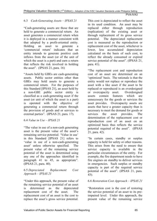 Philippine Valuation Standards (1
st
Edition) – Adoption of the IVSC Valuation Standards under Philippine Setting
PVA-IVA3
Valuation of Public Sector Assets for Financial Reporting 85
6.3 Cash-Generating Assets – IPSAS 21
―Cash-generating assets are those that are
held to generate a commercial return. An
asset generates a commercial return when
it is deployed in a manner consistent with
that adopted by a profit-oriented entity.
Holding an asset to generate a
‗commercial return‘ indicates that an
entity intends to generate positive cash
inflows from the asset (or of the unit of
which the asset is a part) and earn a return
that reflects the risk involved in holding
the asset‖. (IPSAS 21, para. 16)
―Assets held by GBEs are cash-generating
assets. Public sector entities other than
GBEs may hold assets to generate a
commercial return. For the purposes of
this Standard [IPSAS 21], an asset held by
a non-GBE public sector entity is
classified as a cash-generating asset if the
asset (or unit of which the asset is a part)
is operated with the objective of
generating a commercial return through
the provision of goods and or services to
external parties‖. (IPSAS 21, para. 17).
6.4 Value in Use – IPSAS 21
―The value in use of a non-cash generating
asset is the present value of the asset‘s
remaining service potential. ‗Value in use‘
in this Standard [IPSAS 21] refers to
‗value in use of a non-cash-generating
asset‘ unless otherwise specified. The
present value of the remaining service
potential of the asset is determined using
any one of the approaches identified in
paragraph 41 to 45, as appropriate‖.
(IPSAS 21, para. 40).
6.5 Depreciated Replacement Cost
Approach – IPSAS 21
―Under this approach, the present value of
the remaining service potential of an asset
is determined as the depreciated
replacement cost of the asset. The
replacement cost of an asset is the cost to
replace the asset‘s gross service potential.
This cost is depreciated to reflect the asset
in its used condition. An asset may be
replaced either through reproduction
(replication) of the existing asset or
through replacement of its gross service
potential. The depreciated replacement
cost is measured as the reproduction or
replacement cost of the asset, whichever is
lower, less accumulated depreciation
calculated on the basis of such cost, to
reflect the already consumed or expired
service potential of the asset‖. (IPSAS 21,
para. 41).
―The replacement cost and reproduction
cost of an asset are determined on an
‗optimized‘ basis. The rationale is that the
entity would not replace or reproduce the
asset with a like asset if the asset to be
replaced or reproduced is an overdesigned
or overcapacity asset. Overdesigned
assets contain features which are
unnecessary for the goods or services the
asset provides. Overcapacity assets are
assets that have a greater capacity than is
necessary to meet the demand for goods or
services the asset provides. The
determination of the replacement cost or
reproduction cost of an asset on an
optimized basis thus reflects the service
potential required of the asset‖. (IPSAS
21, para. 42).
―In certain cases, standby or surplus
capacity is held for safety or other reasons.
This arises from the need to ensure that
service capacity is available in the
particular circumstances of the entity. For
example, the fire department needs to have
fire engines on standby to deliver services
in emergencies. Such surplus or standby
capacity is part of the required service
potential of the asset‖. (IPSAS 21, para.
43).
6.6 Restoration Cost Approach – IPSAS 21
―Restoration cost is the cost of restoring
the service potential of an asset to its pre-
impaired level. Under this approach, the
present value of the remaining service
 